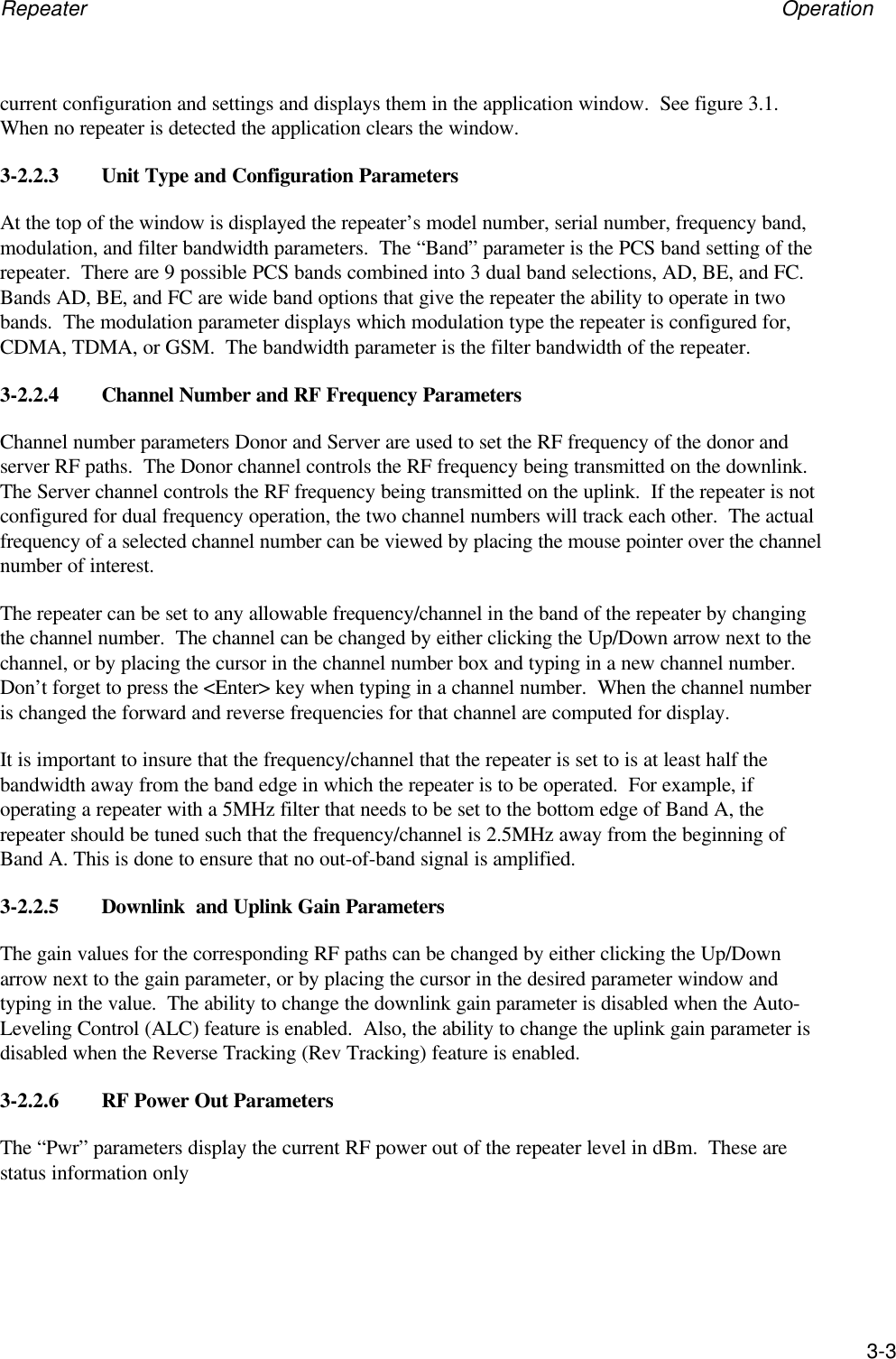 Repeater Operation3-3current configuration and settings and displays them in the application window.  See figure 3.1.When no repeater is detected the application clears the window.3-2.2.3 Unit Type and Configuration ParametersAt the top of the window is displayed the repeater&rsquo;s model number, serial number, frequency band,modulation, and filter bandwidth parameters.  The &ldquo;Band&rdquo; parameter is the PCS band setting of therepeater.  There are 9 possible PCS bands combined into 3 dual band selections, AD, BE, and FC.Bands AD, BE, and FC are wide band options that give the repeater the ability to operate in twobands.  The modulation parameter displays which modulation type the repeater is configured for,CDMA, TDMA, or GSM.  The bandwidth parameter is the filter bandwidth of the repeater.3-2.2.4 Channel Number and RF Frequency ParametersChannel number parameters Donor and Server are used to set the RF frequency of the donor andserver RF paths.  The Donor channel controls the RF frequency being transmitted on the downlink.The Server channel controls the RF frequency being transmitted on the uplink.  If the repeater is notconfigured for dual frequency operation, the two channel numbers will track each other.  The actualfrequency of a selected channel number can be viewed by placing the mouse pointer over the channelnumber of interest.The repeater can be set to any allowable frequency/channel in the band of the repeater by changingthe channel number.  The channel can be changed by either clicking the Up/Down arrow next to thechannel, or by placing the cursor in the channel number box and typing in a new channel number.Don&rsquo;t forget to press the <Enter> key when typing in a channel number.  When the channel numberis changed the forward and reverse frequencies for that channel are computed for display.It is important to insure that the frequency/channel that the repeater is set to is at least half thebandwidth away from the band edge in which the repeater is to be operated.  For example, ifoperating a repeater with a 5MHz filter that needs to be set to the bottom edge of Band A, therepeater should be tuned such that the frequency/channel is 2.5MHz away from the beginning ofBand A. This is done to ensure that no out-of-band signal is amplified.3-2.2.5 Downlink  and Uplink Gain ParametersThe gain values for the corresponding RF paths can be changed by either clicking the Up/Downarrow next to the gain parameter, or by placing the cursor in the desired parameter window andtyping in the value.  The ability to change the downlink gain parameter is disabled when the Auto-Leveling Control (ALC) feature is enabled.  Also, the ability to change the uplink gain parameter isdisabled when the Reverse Tracking (Rev Tracking) feature is enabled.3-2.2.6 RF Power Out ParametersThe &ldquo;Pwr&rdquo; parameters display the current RF power out of the repeater level in dBm.  These arestatus information only