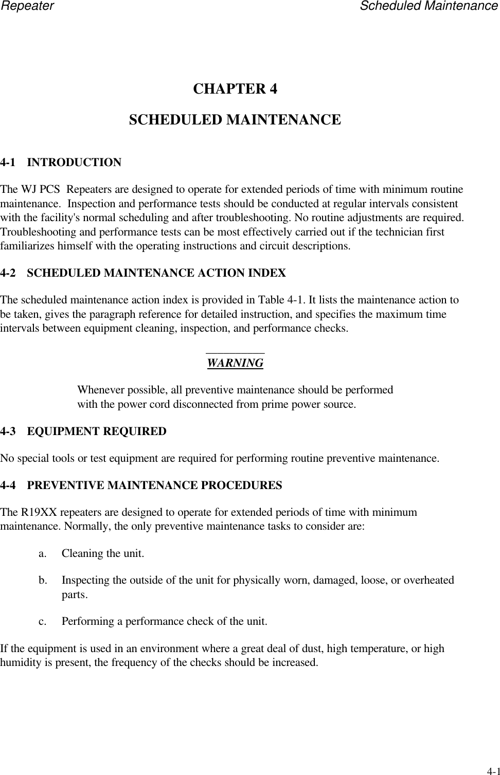 Repeater Scheduled Maintenance4-1CHAPTER 4SCHEDULED MAINTENANCE4-1 INTRODUCTIONThe WJ PCS  Repeaters are designed to operate for extended periods of time with minimum routinemaintenance.  Inspection and performance tests should be conducted at regular intervals consistentwith the facility's normal scheduling and after troubleshooting. No routine adjustments are required.Troubleshooting and performance tests can be most effectively carried out if the technician firstfamiliarizes himself with the operating instructions and circuit descriptions.4-2 SCHEDULED MAINTENANCE ACTION INDEXThe scheduled maintenance action index is provided in Table 4-1. It lists the maintenance action tobe taken, gives the paragraph reference for detailed instruction, and specifies the maximum timeintervals between equipment cleaning, inspection, and performance checks.__________WARNINGWhenever possible, all preventive maintenance should be performedwith the power cord disconnected from prime power source.4-3 EQUIPMENT REQUIREDNo special tools or test equipment are required for performing routine preventive maintenance.4-4 PREVENTIVE MAINTENANCE PROCEDURESThe R19XX repeaters are designed to operate for extended periods of time with minimummaintenance. Normally, the only preventive maintenance tasks to consider are:a. Cleaning the unit.b. Inspecting the outside of the unit for physically worn, damaged, loose, or overheatedparts.c. Performing a performance check of the unit.If the equipment is used in an environment where a great deal of dust, high temperature, or highhumidity is present, the frequency of the checks should be increased.