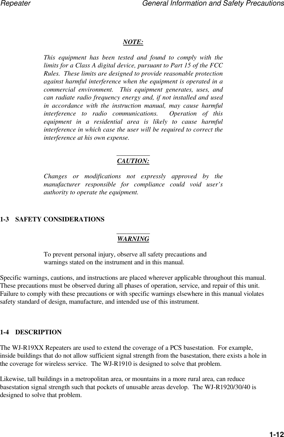 Repeater General Information and Safety Precautions1-12NOTE:This equipment has been tested and found to comply with thelimits for a Class A digital device, pursuant to Part 15 of the FCCRules.  These limits are designed to provide reasonable protectionagainst harmful interference when the equipment is operated in acommercial environment.  This equipment generates, uses, andcan radiate radio frequency energy and, if not installed and usedin accordance with the instruction manual, may cause harmfulinterference to radio communications.  Operation of thisequipment in a residential area is likely to cause harmfulinterference in which case the user will be required to correct theinterference at his own expense.__________CAUTION:Changes or modifications not expressly approved by themanufacturer responsible for compliance could void user&rsquo;sauthority to operate the equipment.1-3 SAFETY CONSIDERATIONS__________WARNINGTo prevent personal injury, observe all safety precautions andwarnings stated on the instrument and in this manual.Specific warnings, cautions, and instructions are placed wherever applicable throughout this manual.These precautions must be observed during all phases of operation, service, and repair of this unit.Failure to comply with these precautions or with specific warnings elsewhere in this manual violatessafety standard of design, manufacture, and intended use of this instrument.1-4 DESCRIPTIONThe WJ-R19XX Repeaters are used to extend the coverage of a PCS basestation.  For example,inside buildings that do not allow sufficient signal strength from the basestation, there exists a hole inthe coverage for wireless service.  The WJ-R1910 is designed to solve that problem.Likewise, tall buildings in a metropolitan area, or mountains in a more rural area, can reducebasestation signal strength such that pockets of unusable areas develop.  The WJ-R1920/30/40 isdesigned to solve that problem.