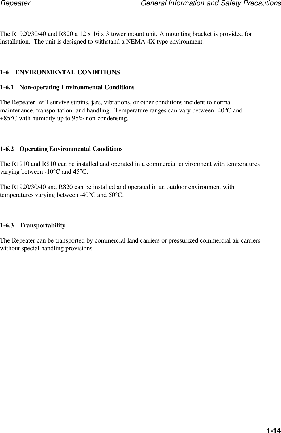 Repeater General Information and Safety Precautions1-14The R1920/30/40 and R820 a 12 x 16 x 3 tower mount unit. A mounting bracket is provided forinstallation.  The unit is designed to withstand a NEMA 4X type environment.1-6 ENVIRONMENTAL CONDITIONS1-6.1 Non-operating Environmental ConditionsThe Repeater  will survive strains, jars, vibrations, or other conditions incident to normalmaintenance, transportation, and handling.  Temperature ranges can vary between -40&deg;C and+85&deg;C with humidity up to 95% non-condensing.1-6.2 Operating Environmental ConditionsThe R1910 and R810 can be installed and operated in a commercial environment with temperaturesvarying between -10&deg;C and 45&deg;C.The R1920/30/40 and R820 can be installed and operated in an outdoor environment withtemperatures varying between -40&deg;C and 50&deg;C.1-6.3 TransportabilityThe Repeater can be transported by commercial land carriers or pressurized commercial air carrierswithout special handling provisions.
