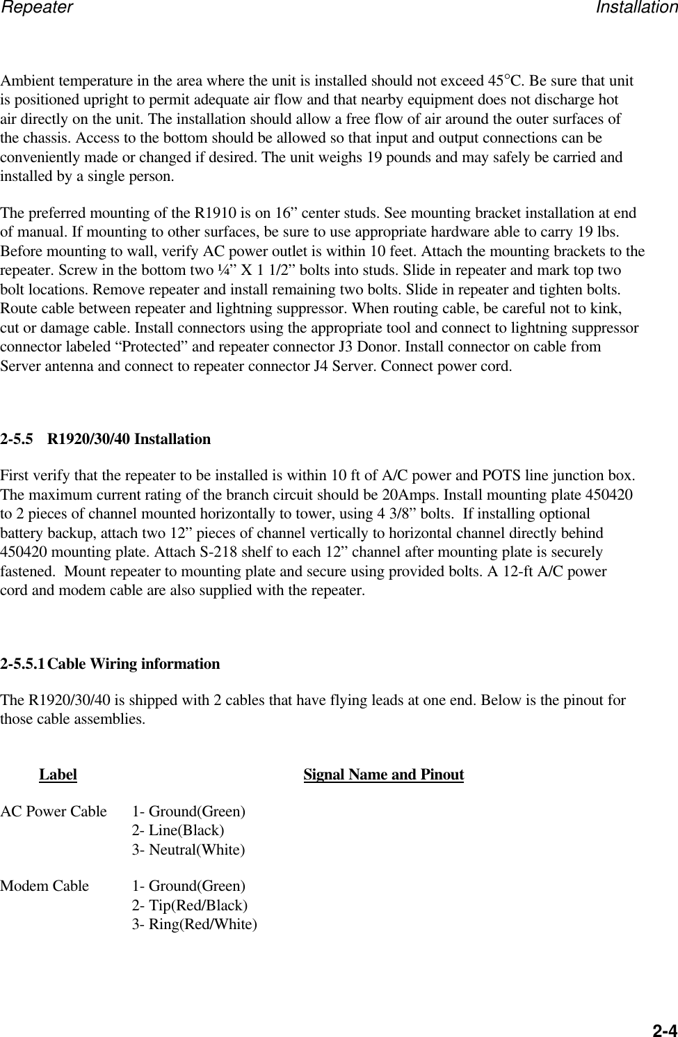 Repeater Installation2-4Ambient temperature in the area where the unit is installed should not exceed 45&deg;C. Be sure that unitis positioned upright to permit adequate air flow and that nearby equipment does not discharge hotair directly on the unit. The installation should allow a free flow of air around the outer surfaces ofthe chassis. Access to the bottom should be allowed so that input and output connections can beconveniently made or changed if desired. The unit weighs 19 pounds and may safely be carried andinstalled by a single person.The preferred mounting of the R1910 is on 16&rdquo; center studs. See mounting bracket installation at endof manual. If mounting to other surfaces, be sure to use appropriate hardware able to carry 19 lbs.Before mounting to wall, verify AC power outlet is within 10 feet. Attach the mounting brackets to therepeater. Screw in the bottom two &frac14;&rdquo; X 1 1/2&rdquo; bolts into studs. Slide in repeater and mark top twobolt locations. Remove repeater and install remaining two bolts. Slide in repeater and tighten bolts.Route cable between repeater and lightning suppressor. When routing cable, be careful not to kink,cut or damage cable. Install connectors using the appropriate tool and connect to lightning suppressorconnector labeled &ldquo;Protected&rdquo; and repeater connector J3 Donor. Install connector on cable fromServer antenna and connect to repeater connector J4 Server. Connect power cord.2-5.5 R1920/30/40 InstallationFirst verify that the repeater to be installed is within 10 ft of A/C power and POTS line junction box.The maximum current rating of the branch circuit should be 20Amps. Install mounting plate 450420to 2 pieces of channel mounted horizontally to tower, using 4 3/8&rdquo; bolts.  If installing optionalbattery backup, attach two 12&rdquo; pieces of channel vertically to horizontal channel directly behind450420 mounting plate. Attach S-218 shelf to each 12&rdquo; channel after mounting plate is securelyfastened.  Mount repeater to mounting plate and secure using provided bolts. A 12-ft A/C powercord and modem cable are also supplied with the repeater.2-5.5.1Cable Wiring informationThe R1920/30/40 is shipped with 2 cables that have flying leads at one end. Below is the pinout forthose cable assemblies.Label Signal Name and PinoutAC Power Cable 1- Ground(Green)2- Line(Black)3- Neutral(White)Modem Cable 1- Ground(Green)2- Tip(Red/Black)3- Ring(Red/White)