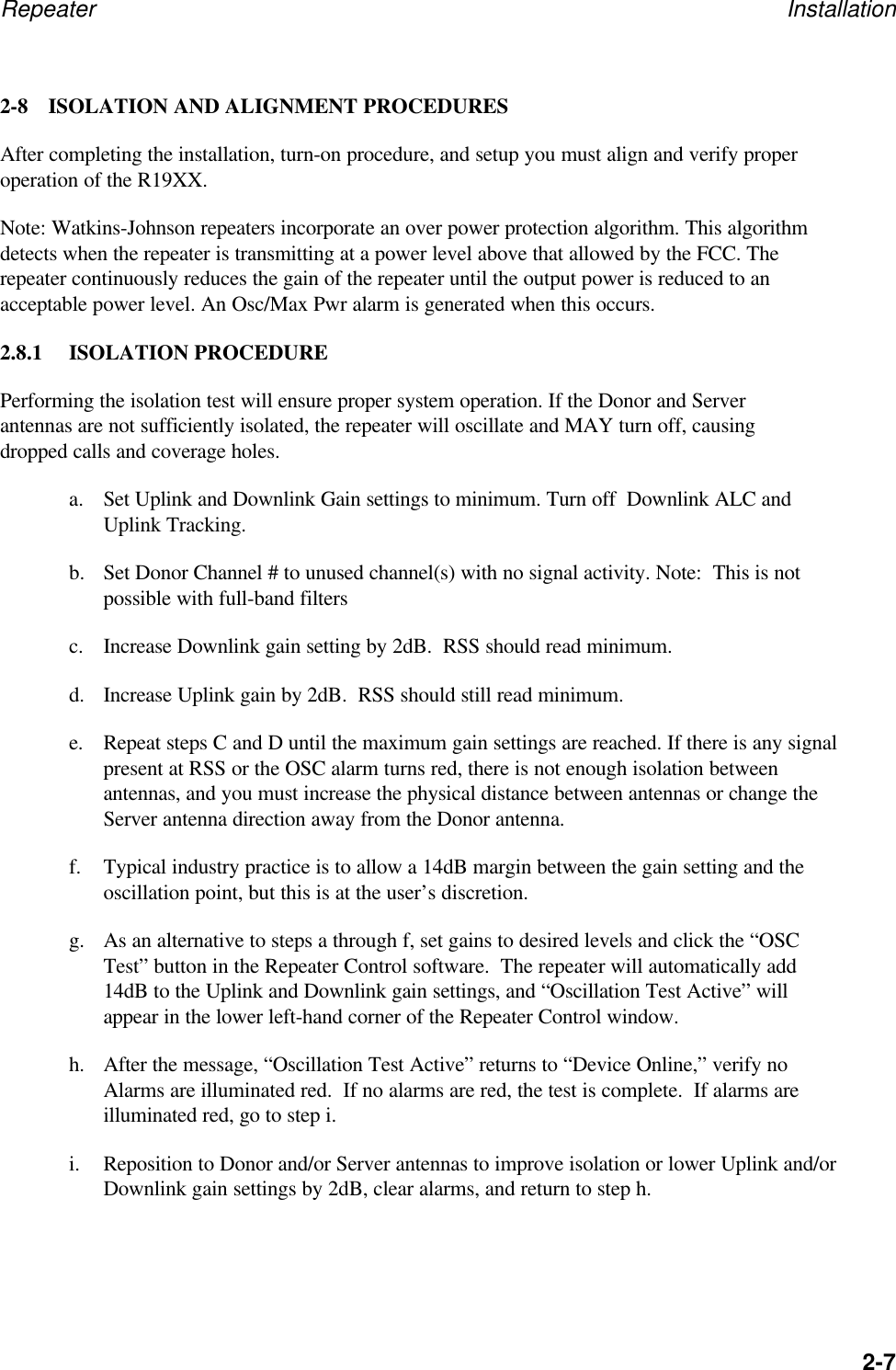 Repeater Installation2-72-8 ISOLATION AND ALIGNMENT PROCEDURESAfter completing the installation, turn-on procedure, and setup you must align and verify properoperation of the R19XX.Note: Watkins-Johnson repeaters incorporate an over power protection algorithm. This algorithmdetects when the repeater is transmitting at a power level above that allowed by the FCC. Therepeater continuously reduces the gain of the repeater until the output power is reduced to anacceptable power level. An Osc/Max Pwr alarm is generated when this occurs.2.8.1 ISOLATION PROCEDUREPerforming the isolation test will ensure proper system operation. If the Donor and Serverantennas are not sufficiently isolated, the repeater will oscillate and MAY turn off, causingdropped calls and coverage holes.a. Set Uplink and Downlink Gain settings to minimum. Turn off  Downlink ALC andUplink Tracking.b. Set Donor Channel # to unused channel(s) with no signal activity. Note:  This is notpossible with full-band filtersc. Increase Downlink gain setting by 2dB.  RSS should read minimum.d. Increase Uplink gain by 2dB.  RSS should still read minimum.e. Repeat steps C and D until the maximum gain settings are reached. If there is any signalpresent at RSS or the OSC alarm turns red, there is not enough isolation betweenantennas, and you must increase the physical distance between antennas or change theServer antenna direction away from the Donor antenna.f. Typical industry practice is to allow a 14dB margin between the gain setting and theoscillation point, but this is at the user&rsquo;s discretion.g. As an alternative to steps a through f, set gains to desired levels and click the &ldquo;OSCTest&rdquo; button in the Repeater Control software.  The repeater will automatically add14dB to the Uplink and Downlink gain settings, and &ldquo;Oscillation Test Active&rdquo; willappear in the lower left-hand corner of the Repeater Control window.h. After the message, &ldquo;Oscillation Test Active&rdquo; returns to &ldquo;Device Online,&rdquo; verify noAlarms are illuminated red.  If no alarms are red, the test is complete.  If alarms areilluminated red, go to step i.i. Reposition to Donor and/or Server antennas to improve isolation or lower Uplink and/orDownlink gain settings by 2dB, clear alarms, and return to step h.