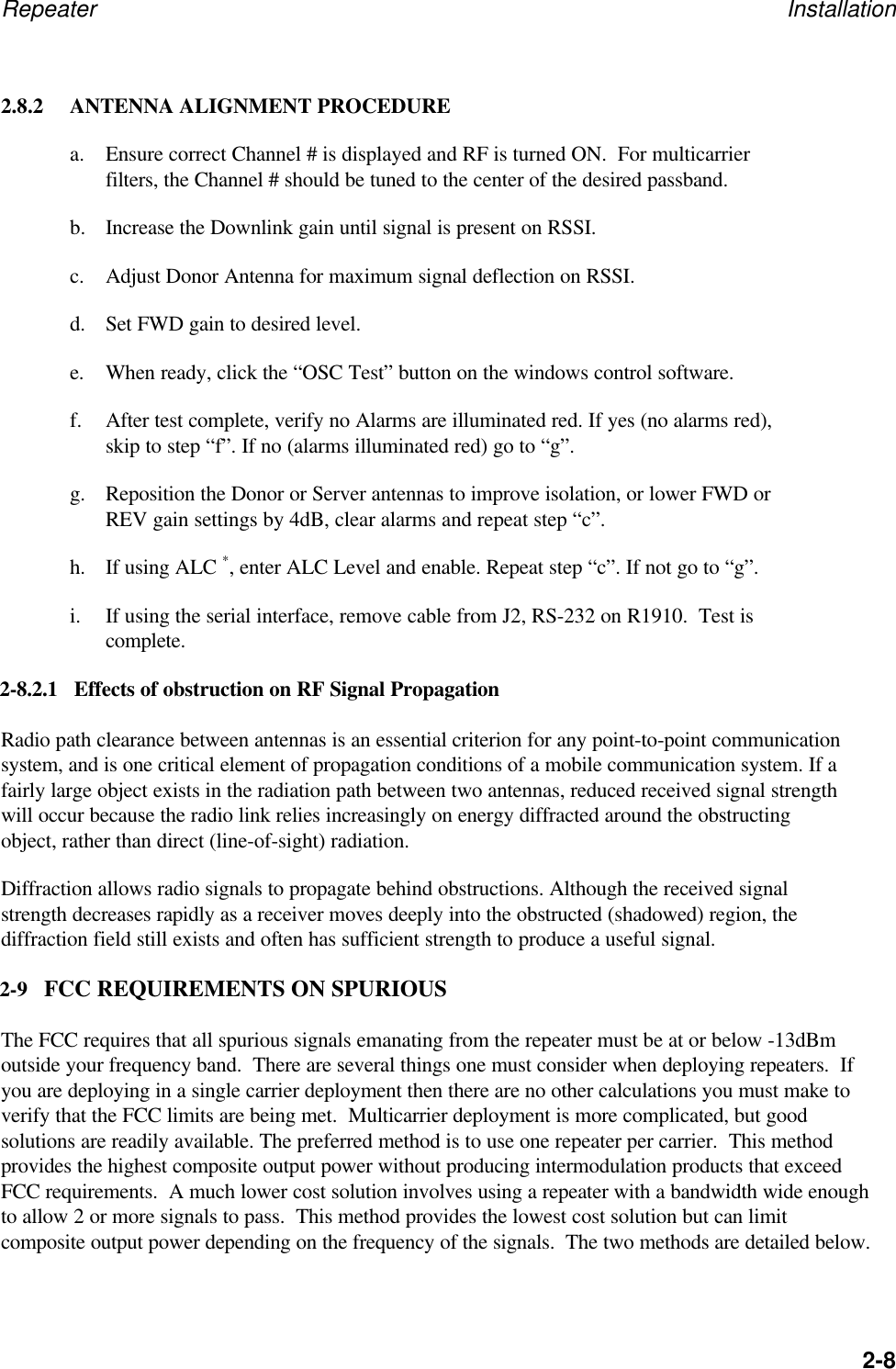 Repeater Installation2-82.8.2 ANTENNA ALIGNMENT PROCEDUREa. Ensure correct Channel # is displayed and RF is turned ON.  For multicarrierfilters, the Channel # should be tuned to the center of the desired passband.b. Increase the Downlink gain until signal is present on RSSI.c. Adjust Donor Antenna for maximum signal deflection on RSSI.d. Set FWD gain to desired level.e. When ready, click the &ldquo;OSC Test&rdquo; button on the windows control software.f. After test complete, verify no Alarms are illuminated red. If yes (no alarms red),skip to step &ldquo;f&rdquo;. If no (alarms illuminated red) go to &ldquo;g&rdquo;.g. Reposition the Donor or Server antennas to improve isolation, or lower FWD orREV gain settings by 4dB, clear alarms and repeat step &ldquo;c&rdquo;.h. If using ALC *, enter ALC Level and enable. Repeat step &ldquo;c&rdquo;. If not go to &ldquo;g&rdquo;.i. If using the serial interface, remove cable from J2, RS-232 on R1910.  Test iscomplete.2-8.2.1   Effects of obstruction on RF Signal PropagationRadio path clearance between antennas is an essential criterion for any point-to-point communicationsystem, and is one critical element of propagation conditions of a mobile communication system. If afairly large object exists in the radiation path between two antennas, reduced received signal strengthwill occur because the radio link relies increasingly on energy diffracted around the obstructingobject, rather than direct (line-of-sight) radiation.Diffraction allows radio signals to propagate behind obstructions. Although the received signalstrength decreases rapidly as a receiver moves deeply into the obstructed (shadowed) region, thediffraction field still exists and often has sufficient strength to produce a useful signal.2-9   FCC REQUIREMENTS ON SPURIOUSThe FCC requires that all spurious signals emanating from the repeater must be at or below -13dBmoutside your frequency band.  There are several things one must consider when deploying repeaters.  Ifyou are deploying in a single carrier deployment then there are no other calculations you must make toverify that the FCC limits are being met.  Multicarrier deployment is more complicated, but goodsolutions are readily available. The preferred method is to use one repeater per carrier.  This methodprovides the highest composite output power without producing intermodulation products that exceedFCC requirements.  A much lower cost solution involves using a repeater with a bandwidth wide enoughto allow 2 or more signals to pass.  This method provides the lowest cost solution but can limitcomposite output power depending on the frequency of the signals.  The two methods are detailed below.