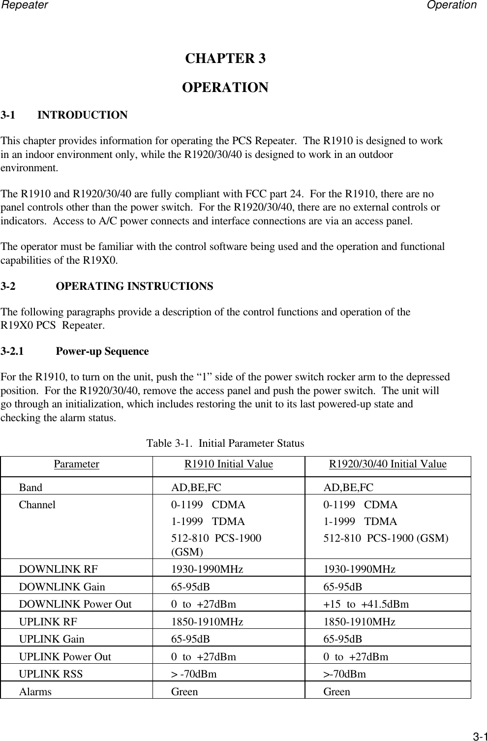 Repeater Operation3-1CHAPTER 3OPERATION3-1 INTRODUCTIONThis chapter provides information for operating the PCS Repeater.  The R1910 is designed to workin an indoor environment only, while the R1920/30/40 is designed to work in an outdoorenvironment.The R1910 and R1920/30/40 are fully compliant with FCC part 24.  For the R1910, there are nopanel controls other than the power switch.  For the R1920/30/40, there are no external controls orindicators.  Access to A/C power connects and interface connections are via an access panel.The operator must be familiar with the control software being used and the operation and functionalcapabilities of the R19X0.3-2 OPERATING INSTRUCTIONSThe following paragraphs provide a description of the control functions and operation of theR19X0 PCS  Repeater.3-2.1 Power-up SequenceFor the R1910, to turn on the unit, push the &ldquo;1&rdquo; side of the power switch rocker arm to the depressedposition.  For the R1920/30/40, remove the access panel and push the power switch.  The unit willgo through an initialization, which includes restoring the unit to its last powered-up state andchecking the alarm status.Table 3-1.  Initial Parameter StatusParameter R1910 Initial Value R1920/30/40 Initial ValueBand AD,BE,FC AD,BE,FCChannel 0-1199   CDMA1-1999   TDMA512-810  PCS-1900(GSM)0-1199   CDMA1-1999   TDMA512-810  PCS-1900 (GSM)DOWNLINK RF 1930-1990MHz 1930-1990MHzDOWNLINK Gain 65-95dB 65-95dBDOWNLINK Power Out 0  to  +27dBm +15  to  +41.5dBmUPLINK RF 1850-1910MHz 1850-1910MHzUPLINK Gain 65-95dB 65-95dBUPLINK Power Out 0  to  +27dBm 0  to  +27dBmUPLINK RSS > -70dBm >-70dBmAlarms Green Green