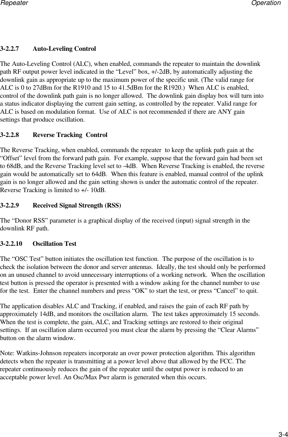 Repeater Operation3-43-2.2.7 Auto-Leveling ControlThe Auto-Leveling Control (ALC), when enabled, commands the repeater to maintain the downlinkpath RF output power level indicated in the &ldquo;Level&rdquo; box, +/-2dB, by automatically adjusting thedownlink gain as appropriate up to the maximum power of the specific unit. (The valid range forALC is 0 to 27dBm for the R1910 and 15 to 41.5dBm for the R1920.)  When ALC is enabled,control of the downlink path gain is no longer allowed.  The downlink gain display box will turn intoa status indicator displaying the current gain setting, as controlled by the repeater. Valid range forALC is based on modulation format.  Use of ALC is not recommended if there are ANY gainsettings that produce oscillation.3-2.2.8 Reverse Tracking  ControlThe Reverse Tracking, when enabled, commands the repeater  to keep the uplink path gain at the&ldquo;Offset&rdquo; level from the forward path gain.  For example, suppose that the forward gain had been setto 68dB, and the Reverse Tracking level set to -4dB.  When Reverse Tracking is enabled, the reversegain would be automatically set to 64dB.  When this feature is enabled, manual control of the uplinkgain is no longer allowed and the gain setting shown is under the automatic control of the repeater.Reverse Tracking is limited to +/- 10dB.3-2.2.9 Received Signal Strength (RSS)The &ldquo;Donor RSS&rdquo; parameter is a graphical display of the received (input) signal strength in thedownlink RF path.3-2.2.10 Oscillation TestThe &ldquo;OSC Test&rdquo; button initiates the oscillation test function.  The purpose of the oscillation is tocheck the isolation between the donor and server antennas.  Ideally, the test should only be performedon an unused channel to avoid unnecessary interruptions of a working network.  When the oscillationtest button is pressed the operator is presented with a window asking for the channel number to usefor the test.  Enter the channel numbers and press &ldquo;OK&rdquo; to start the test, or press &ldquo;Cancel&rdquo; to quit.The application disables ALC and Tracking, if enabled, and raises the gain of each RF path byapproximately 14dB, and monitors the oscillation alarm.  The test takes approximately 15 seconds.When the test is complete, the gain, ALC, and Tracking settings are restored to their originalsettings.  If an oscillation alarm occurred you must clear the alarm by pressing the &ldquo;Clear Alarms&rdquo;button on the alarm window.Note: Watkins-Johnson repeaters incorporate an over power protection algorithm. This algorithmdetects when the repeater is transmitting at a power level above that allowed by the FCC. Therepeater continuously reduces the gain of the repeater until the output power is reduced to anacceptable power level. An Osc/Max Pwr alarm is generated when this occurs.