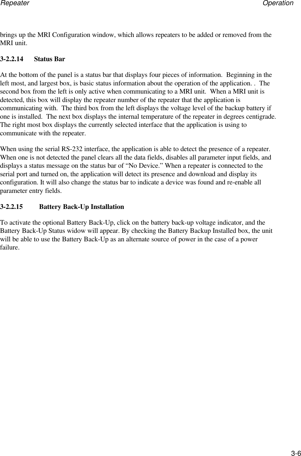 Repeater Operation3-6brings up the MRI Configuration window, which allows repeaters to be added or removed from theMRI unit.3-2.2.14 Status BarAt the bottom of the panel is a status bar that displays four pieces of information.  Beginning in theleft most, and largest box, is basic status information about the operation of the application. .  Thesecond box from the left is only active when communicating to a MRI unit.  When a MRI unit isdetected, this box will display the repeater number of the repeater that the application iscommunicating with.  The third box from the left displays the voltage level of the backup battery ifone is installed.  The next box displays the internal temperature of the repeater in degrees centigrade.The right most box displays the currently selected interface that the application is using tocommunicate with the repeater.When using the serial RS-232 interface, the application is able to detect the presence of a repeater.When one is not detected the panel clears all the data fields, disables all parameter input fields, anddisplays a status message on the status bar of &ldquo;No Device.&rdquo; When a repeater is connected to theserial port and turned on, the application will detect its presence and download and display itsconfiguration. It will also change the status bar to indicate a device was found and re-enable allparameter entry fields.3-2.2.15         Battery Back-Up InstallationTo activate the optional Battery Back-Up, click on the battery back-up voltage indicator, and theBattery Back-Up Status widow will appear. By checking the Battery Backup Installed box, the unitwill be able to use the Battery Back-Up as an alternate source of power in the case of a powerfailure.