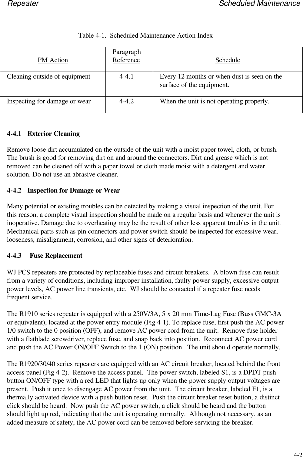 Repeater Scheduled Maintenance4-2Table 4-1.  Scheduled Maintenance Action IndexPM Action ParagraphReference ScheduleCleaning outside of equipment 4-4.1 Every 12 months or when dust is seen on thesurface of the equipment.Inspecting for damage or wear 4-4.2 When the unit is not operating properly.4-4.1 Exterior CleaningRemove loose dirt accumulated on the outside of the unit with a moist paper towel, cloth, or brush.The brush is good for removing dirt on and around the connectors. Dirt and grease which is notremoved can be cleaned off with a paper towel or cloth made moist with a detergent and watersolution. Do not use an abrasive cleaner.4-4.2 Inspection for Damage or WearMany potential or existing troubles can be detected by making a visual inspection of the unit. Forthis reason, a complete visual inspection should be made on a regular basis and whenever the unit isinoperative. Damage due to overheating may be the result of other less apparent troubles in the unit.Mechanical parts such as pin connectors and power switch should be inspected for excessive wear,looseness, misalignment, corrosion, and other signs of deterioration.4-4.3 Fuse ReplacementWJ PCS repeaters are protected by replaceable fuses and circuit breakers.  A blown fuse can resultfrom a variety of conditions, including improper installation, faulty power supply, excessive outputpower levels, AC power line transients, etc.  WJ should be contacted if a repeater fuse needsfrequent service.The R1910 series repeater is equipped with a 250V/3A, 5 x 20 mm Time-Lag Fuse (Buss GMC-3Aor equivalent), located at the power entry module (Fig 4-1). To replace fuse, first push the AC power1/0 switch to the 0 position (OFF), and remove AC power cord from the unit.  Remove fuse holderwith a flatblade screwdriver, replace fuse, and snap back into position.  Reconnect AC power cordand push the AC Power ON/OFF Switch to the 1 (ON) position.  The unit should operate normally.The R1920/30/40 series repeaters are equipped with an AC circuit breaker, located behind the frontaccess panel (Fig 4-2).  Remove the access panel.  The power switch, labeled S1, is a DPDT pushbutton ON/OFF type with a red LED that lights up only when the power supply output voltages arepresent.  Push it once to disengage AC power from the unit.  The circuit breaker, labeled F1, is athermally activated device with a push button reset.  Push the circuit breaker reset button, a distinctclick should be heard.  Now push the AC power switch, a click should be heard and the buttonshould light up red, indicating that the unit is operating normally.  Although not necessary, as anadded measure of safety, the AC power cord can be removed before servicing the breaker.