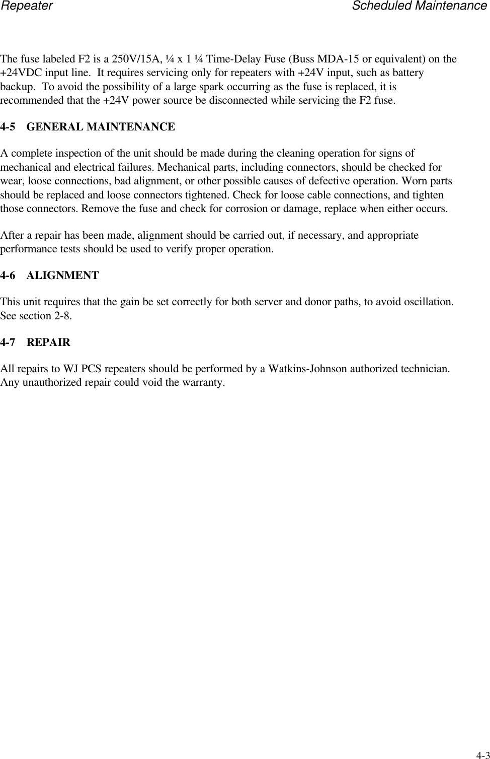 Repeater Scheduled Maintenance4-3The fuse labeled F2 is a 250V/15A, &frac14; x 1 &frac14; Time-Delay Fuse (Buss MDA-15 or equivalent) on the+24VDC input line.  It requires servicing only for repeaters with +24V input, such as batterybackup.  To avoid the possibility of a large spark occurring as the fuse is replaced, it isrecommended that the +24V power source be disconnected while servicing the F2 fuse.4-5 GENERAL MAINTENANCEA complete inspection of the unit should be made during the cleaning operation for signs ofmechanical and electrical failures. Mechanical parts, including connectors, should be checked forwear, loose connections, bad alignment, or other possible causes of defective operation. Worn partsshould be replaced and loose connectors tightened. Check for loose cable connections, and tightenthose connectors. Remove the fuse and check for corrosion or damage, replace when either occurs.After a repair has been made, alignment should be carried out, if necessary, and appropriateperformance tests should be used to verify proper operation.4-6 ALIGNMENTThis unit requires that the gain be set correctly for both server and donor paths, to avoid oscillation.See section 2-8.4-7 REPAIRAll repairs to WJ PCS repeaters should be performed by a Watkins-Johnson authorized technician.Any unauthorized repair could void the warranty.