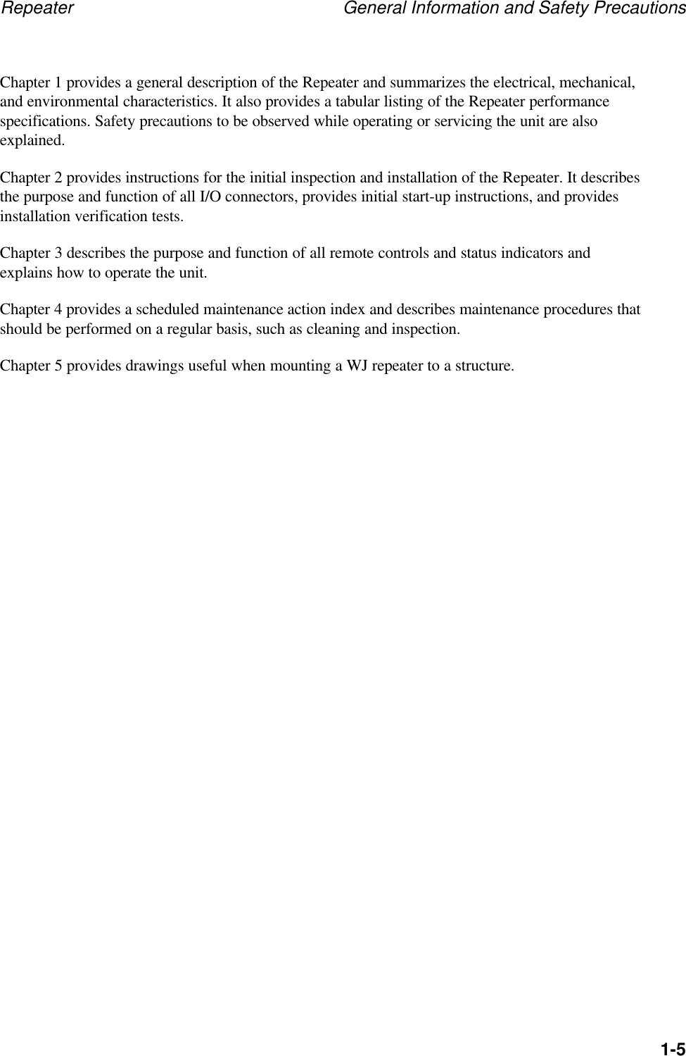Repeater General Information and Safety Precautions1-5Chapter 1 provides a general description of the Repeater and summarizes the electrical, mechanical,and environmental characteristics. It also provides a tabular listing of the Repeater performancespecifications. Safety precautions to be observed while operating or servicing the unit are alsoexplained.Chapter 2 provides instructions for the initial inspection and installation of the Repeater. It describesthe purpose and function of all I/O connectors, provides initial start-up instructions, and providesinstallation verification tests.Chapter 3 describes the purpose and function of all remote controls and status indicators andexplains how to operate the unit.Chapter 4 provides a scheduled maintenance action index and describes maintenance procedures thatshould be performed on a regular basis, such as cleaning and inspection.Chapter 5 provides drawings useful when mounting a WJ repeater to a structure.