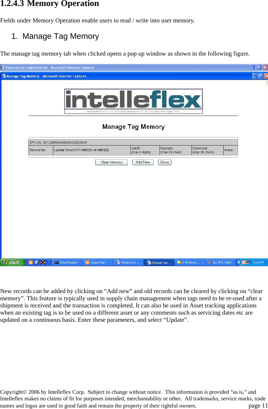  1.2.4.3 Memory Operation  Fields under Memory Operation enable users to read / write into user memory.  1. Manage Tag Memory  The manage tag memory tab when clicked opens a pop up window as shown in the following figure.      New records can be added by clicking on &ldquo;Add new&rdquo; and old records can be cleared by clicking on &ldquo;clear memory&rdquo;. This feature is typically used in supply chain management when tags need to be re-used after a shipment is received and the transaction is completed. It can also be used in Asset tracking applications when an existing tag is to be used on a different asset or any comments such as servicing dates etc are updated on a continuous basis. Enter these parameters, and select &ldquo;Update&rdquo;.    Copyright&copy; 2006 by Intelleflex Corp.  Subject to change without notice.  This information is provided &ldquo;as is,&rdquo; and Intelleflex makes no claims of fit for purposes intended, merchantability or other.  All trademarks, service marks, trade names and logos are used in good faith and remain the property of their rightful owners.   page 11 