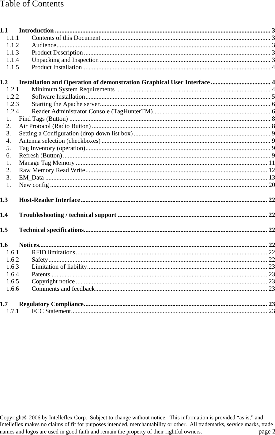 Table of Contents  1.1 Introduction ...................................................................................................................................... 3 1.1.1 Contents of this Document ......................................................................................................... 3 1.1.2 Audience..................................................................................................................................... 3 1.1.3 Product Description.................................................................................................................... 3 1.1.4 Unpacking and Inspection .......................................................................................................... 3 1.1.5 Product Installation..................................................................................................................... 4 1.2 Installation and Operation of demonstration Graphical User Interface..................................... 4 1.2.1 Minimum System Requirements ................................................................................................ 4 1.2.2 Software Installation................................................................................................................... 5 1.2.3 Starting the Apache server.......................................................................................................... 6 1.2.4 Reader Administrator Console (TagHunterTM)......................................................................... 6 1. Find Tags (Button) ............................................................................................................................. 8 2. Air Protocol (Radio Button) ............................................................................................................... 8 3. Setting a Configuration (drop down list box)..................................................................................... 9 4. Antenna selection (checkboxes)......................................................................................................... 9 5. Tag Inventory (operation)................................................................................................................... 9 6. Refresh (Button)................................................................................................................................. 9 1. Manage Tag Memory ....................................................................................................................... 11 2. Raw Memory Read Write................................................................................................................. 12 3. EM_Data .......................................................................................................................................... 13 1. New config ....................................................................................................................................... 20 1.3 Host-Reader Interface.................................................................................................................... 22 1.4 Troubleshooting / technical support ............................................................................................. 22 1.5 Technical specifications.................................................................................................................. 22 1.6 Notices.............................................................................................................................................. 22 1.6.1 RFID limitations....................................................................................................................... 22 1.6.2 Safety........................................................................................................................................ 22 1.6.3 Limitation of liability................................................................................................................ 23 1.6.4 Patents....................................................................................................................................... 23 1.6.5 Copyright notice ....................................................................................................................... 23 1.6.6 Comments and feedback........................................................................................................... 23 1.7 Regulatory Compliance.................................................................................................................. 23 1.7.1 FCC Statement.......................................................................................................................... 23 Copyright&copy; 2006 by Intelleflex Corp.  Subject to change without notice.  This information is provided &ldquo;as is,&rdquo; and Intelleflex makes no claims of fit for purposes intended, merchantability or other.  All trademarks, service marks, trade names and logos are used in good faith and remain the property of their rightful owners.   page 2 
