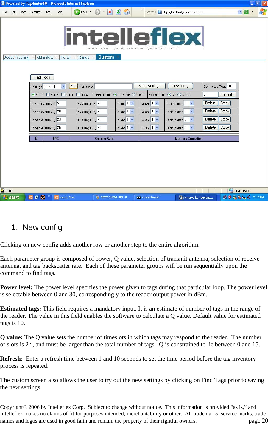    1. New config  Clicking on new config adds another row or another step to the entire algorithm.   Each parameter group is composed of power, Q value, selection of transmit antenna, selection of receive antenna, and tag backscatter rate.  Each of these parameter groups will be run sequentially upon the command to find tags.   Power level: The power level specifies the power given to tags during that particular loop. The power level is selectable between 0 and 30, correspondingly to the reader output power in dBm.    Estimated tags: This field requires a mandatory input. It is an estimate of number of tags in the range of the reader. The value in this field enables the software to calculate a Q value. Default value for estimated tags is 10.  Q value: The Q value sets the number of timeslots in which tags may respond to the reader.  The number of slots is 2Q , and must be larger than the total number of tags.  Q is constrained to lie between 0 and 15.  Refresh:  Enter a refresh time between 1 and 10 seconds to set the time period before the tag inventory process is repeated.  The custom screen also allows the user to try out the new settings by clicking on Find Tags prior to saving the new settings.   Copyright&copy; 2006 by Intelleflex Corp.  Subject to change without notice.  This information is provided &ldquo;as is,&rdquo; and Intelleflex makes no claims of fit for purposes intended, merchantability or other.  All trademarks, service marks, trade names and logos are used in good faith and remain the property of their rightful owners.   page 20 