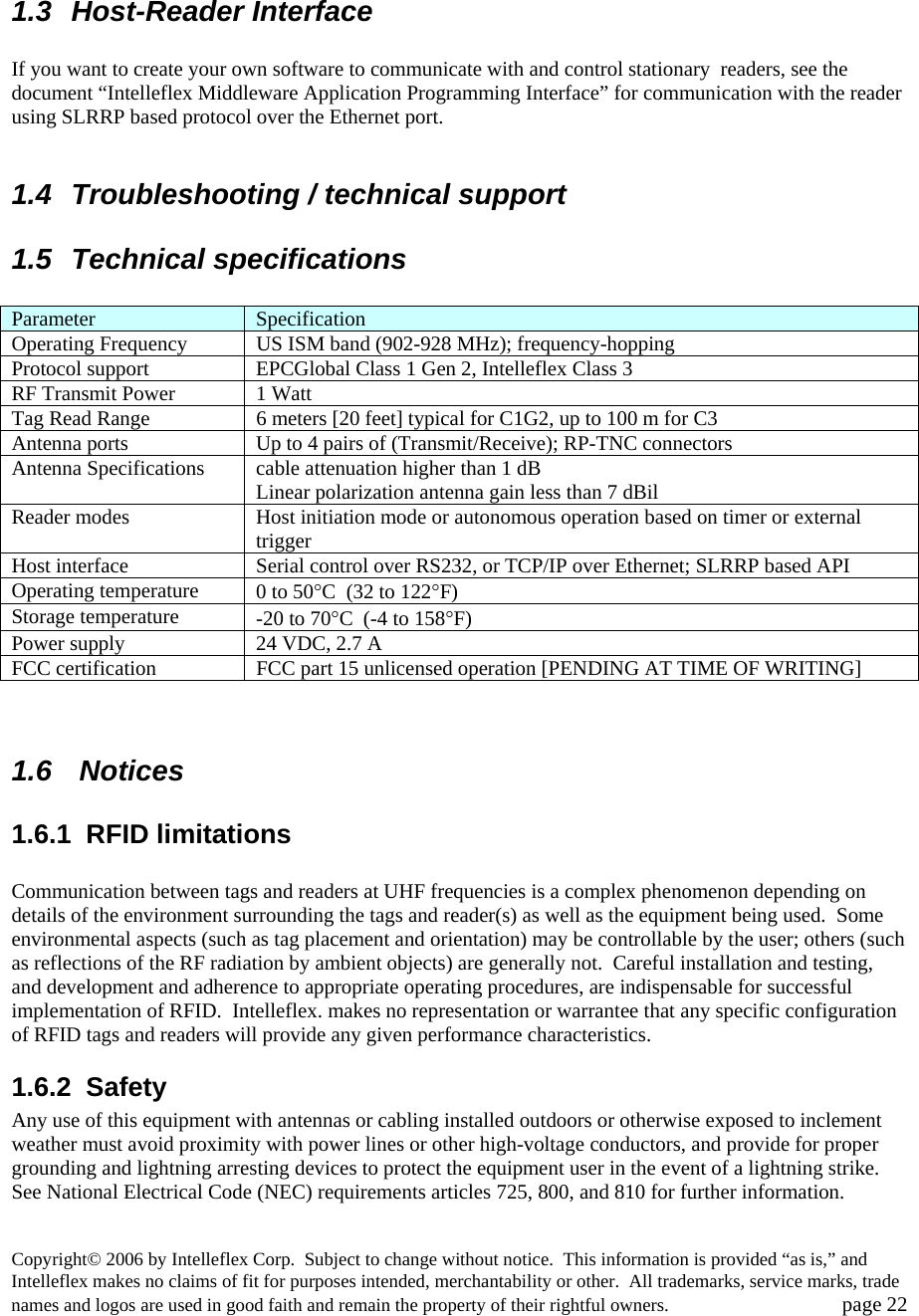     1.3 Host-Reader Interface  If you want to create your own software to communicate with and control stationary  readers, see the document &ldquo;Intelleflex Middleware Application Programming Interface&rdquo; for communication with the reader using SLRRP based protocol over the Ethernet port.    1.4  Troubleshooting / technical support 1.5 Technical specifications  Parameter  Specification Operating Frequency  US ISM band (902-928 MHz); frequency-hopping Protocol support  EPCGlobal Class 1 Gen 2, Intelleflex Class 3 RF Transmit Power  1 Watt Tag Read Range  6 meters [20 feet] typical for C1G2, up to 100 m for C3 Antenna ports  Up to 4 pairs of (Transmit/Receive); RP-TNC connectors Antenna Specifications  cable attenuation higher than 1 dB Linear polarization antenna gain less than 7 dBil Reader modes  Host initiation mode or autonomous operation based on timer or external trigger Host interface  Serial control over RS232, or TCP/IP over Ethernet; SLRRP based API Operating temperature  0 to 50&deg;C  (32 to 122&deg;F) Storage temperature  -20 to 70&deg;C  (-4 to 158&deg;F) Power supply  24 VDC, 2.7 A FCC certification  FCC part 15 unlicensed operation [PENDING AT TIME OF WRITING]   1.6  Notices 1.6.1 RFID limitations  Communication between tags and readers at UHF frequencies is a complex phenomenon depending on details of the environment surrounding the tags and reader(s) as well as the equipment being used.  Some environmental aspects (such as tag placement and orientation) may be controllable by the user; others (such as reflections of the RF radiation by ambient objects) are generally not.  Careful installation and testing, and development and adherence to appropriate operating procedures, are indispensable for successful implementation of RFID.  Intelleflex. makes no representation or warrantee that any specific configuration of RFID tags and readers will provide any given performance characteristics.   1.6.2  Safety   Any use of this equipment with antennas or cabling installed outdoors or otherwise exposed to inclement weather must avoid proximity with power lines or other high-voltage conductors, and provide for proper grounding and lightning arresting devices to protect the equipment user in the event of a lightning strike.  See National Electrical Code (NEC) requirements articles 725, 800, and 810 for further information.     Copyright&copy; 2006 by Intelleflex Corp.  Subject to change without notice.  This information is provided &ldquo;as is,&rdquo; and Intelleflex makes no claims of fit for purposes intended, merchantability or other.  All trademarks, service marks, trade names and logos are used in good faith and remain the property of their rightful owners.   page 22 