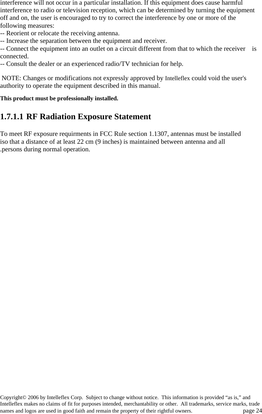interference will not occur in a particular installation. If this equipment does cause harmful interference to radio or television reception, which can be determined by turning the equipment off and on, the user is encouraged to try to correct the interference by one or more of the following measures: -- Reorient or relocate the receiving antenna. -- Increase the separation between the equipment and receiver. -- Connect the equipment into an outlet on a circuit different from that to which the receiver    is connected. -- Consult the dealer or an experienced radio/TV technician for help.   NOTE: Changes or modifications not expressly approved by Intelleflex could void the user's authority to operate the equipment described in this manual.  This product must be professionally installed.    1.7.1.1 RF Radiation Exposure Statement  To meet RF exposure requirments in FCC Rule section 1.1307, antennas must be installed iso that a distance of at least 22 cm (9 inches) is maintained between antenna and all .persons during normal operation. Copyright&copy; 2006 by Intelleflex Corp.  Subject to change without notice.  This information is provided &ldquo;as is,&rdquo; and Intelleflex makes no claims of fit for purposes intended, merchantability or other.  All trademarks, service marks, trade names and logos are used in good faith and remain the property of their rightful owners.   page 24 