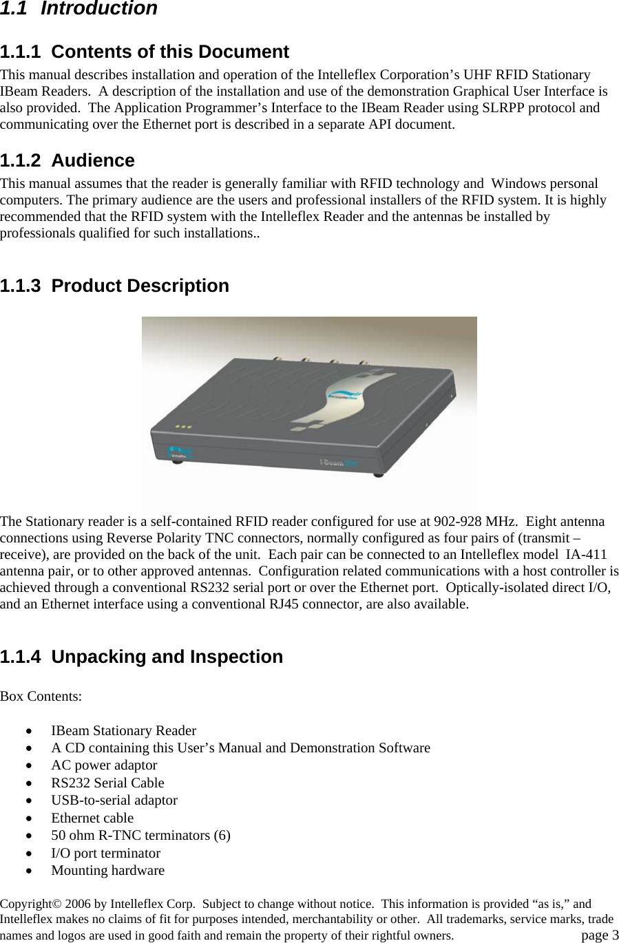  1.1 Introduction 1.1.1  Contents of this Document This manual describes installation and operation of the Intelleflex Corporation&rsquo;s UHF RFID Stationary IBeam Readers.  A description of the installation and use of the demonstration Graphical User Interface is also provided.  The Application Programmer&rsquo;s Interface to the IBeam Reader using SLRPP protocol and communicating over the Ethernet port is described in a separate API document. 1.1.2 Audience This manual assumes that the reader is generally familiar with RFID technology and  Windows personal computers. The primary audience are the users and professional installers of the RFID system. It is highly recommended that the RFID system with the Intelleflex Reader and the antennas be installed by professionals qualified for such installations..  1.1.3 Product Description   The Stationary reader is a self-contained RFID reader configured for use at 902-928 MHz.  Eight antenna connections using Reverse Polarity TNC connectors, normally configured as four pairs of (transmit &ndash; receive), are provided on the back of the unit.  Each pair can be connected to an Intelleflex model  IA-411 antenna pair, or to other approved antennas.  Configuration related communications with a host controller is achieved through a conventional RS232 serial port or over the Ethernet port.  Optically-isolated direct I/O, and an Ethernet interface using a conventional RJ45 connector, are also available.     1.1.4  Unpacking and Inspection  Box Contents:  &bull; IBeam Stationary Reader  &bull; A CD containing this User&rsquo;s Manual and Demonstration Software &bull; AC power adaptor &bull; RS232 Serial Cable &bull; USB-to-serial adaptor &bull; Ethernet cable &bull; 50 ohm R-TNC terminators (6) &bull; I/O port terminator  &bull; Mounting hardware Copyright&copy; 2006 by Intelleflex Corp.  Subject to change without notice.  This information is provided &ldquo;as is,&rdquo; and Intelleflex makes no claims of fit for purposes intended, merchantability or other.  All trademarks, service marks, trade names and logos are used in good faith and remain the property of their rightful owners.   page 3 