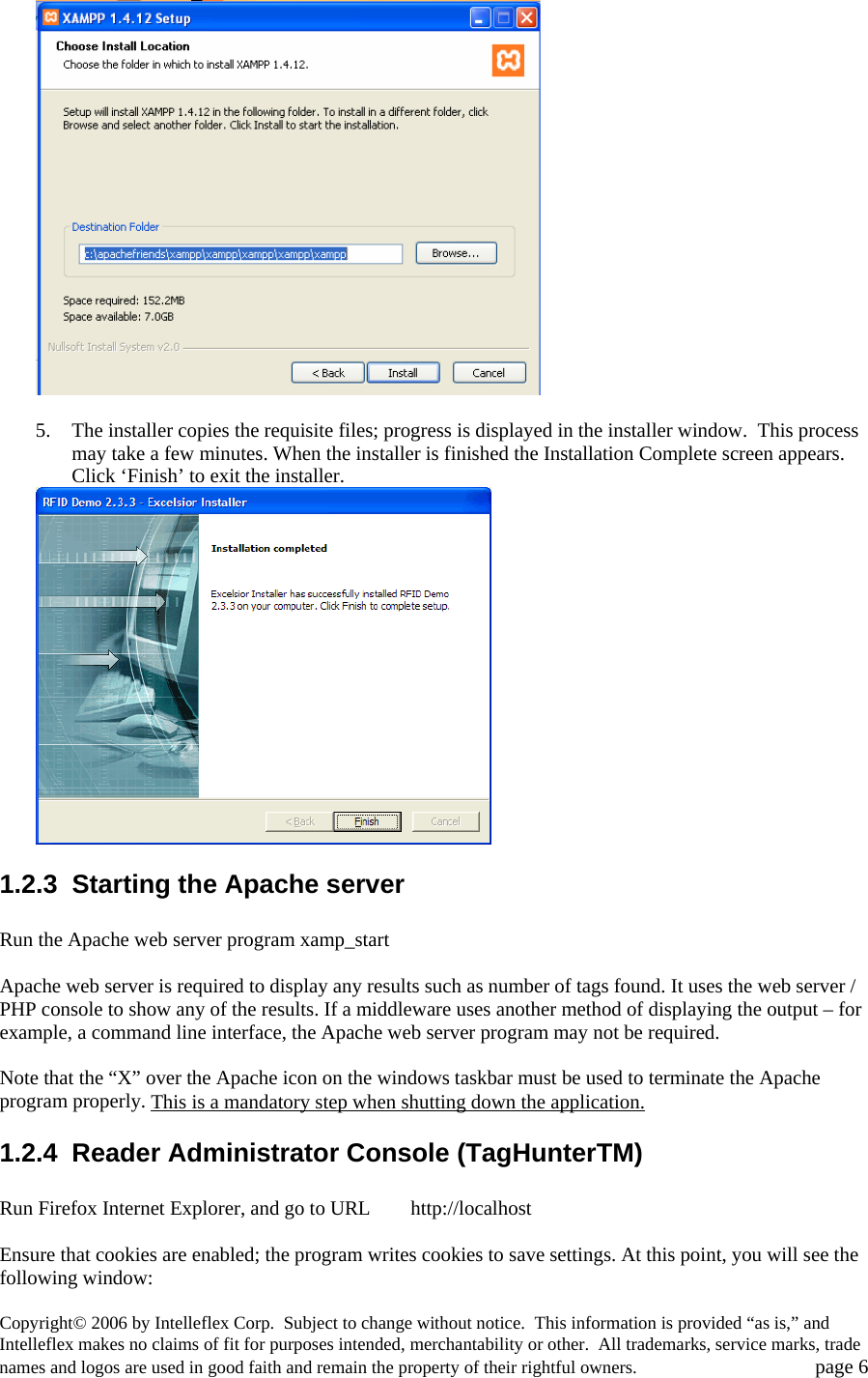   5. The installer copies the requisite files; progress is displayed in the installer window.  This process may take a few minutes. When the installer is finished the Installation Complete screen appears.  Click &lsquo;Finish&rsquo; to exit the installer.  1.2.3  Starting the Apache server  Run the Apache web server program xamp_start   Apache web server is required to display any results such as number of tags found. It uses the web server / PHP console to show any of the results. If a middleware uses another method of displaying the output &ndash; for example, a command line interface, the Apache web server program may not be required.  Note that the &ldquo;X&rdquo; over the Apache icon on the windows taskbar must be used to terminate the Apache program properly. This is a mandatory step when shutting down the application.1.2.4 Reader Administrator Console (TagHunterTM)  Run Firefox Internet Explorer, and go to URL        http://localhost  Ensure that cookies are enabled; the program writes cookies to save settings. At this point, you will see the following window: Copyright&copy; 2006 by Intelleflex Corp.  Subject to change without notice.  This information is provided &ldquo;as is,&rdquo; and Intelleflex makes no claims of fit for purposes intended, merchantability or other.  All trademarks, service marks, trade names and logos are used in good faith and remain the property of their rightful owners.   page 6 