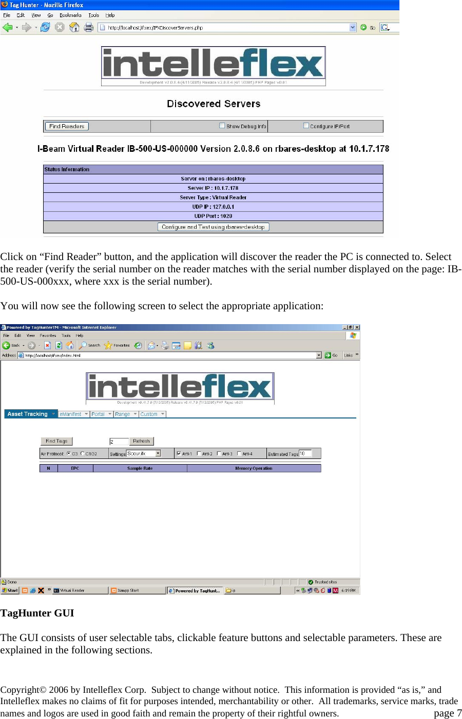    Click on &ldquo;Find Reader&rdquo; button, and the application will discover the reader the PC is connected to. Select the reader (verify the serial number on the reader matches with the serial number displayed on the page: IB-500-US-000xxx, where xxx is the serial number).  You will now see the following screen to select the appropriate application:    TagHunter GUI   The GUI consists of user selectable tabs, clickable feature buttons and selectable parameters. These are explained in the following sections.  Copyright&copy; 2006 by Intelleflex Corp.  Subject to change without notice.  This information is provided &ldquo;as is,&rdquo; and Intelleflex makes no claims of fit for purposes intended, merchantability or other.  All trademarks, service marks, trade names and logos are used in good faith and remain the property of their rightful owners.   page 7 
