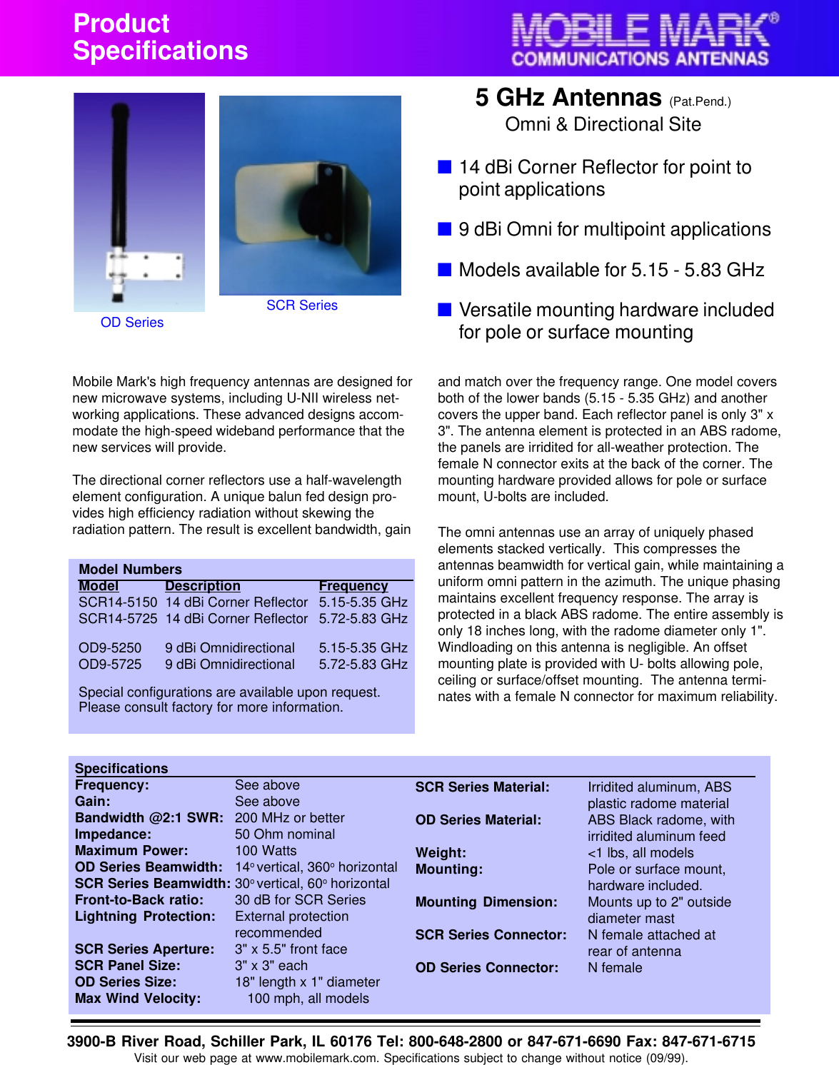 SpecificationsFrequency: See aboveGain: See aboveBandwidth @2:1 SWR: 200 MHz or betterImpedance: 50 Ohm nominalMaximum Power: 100 WattsOD Series Beamwidth: 14o vertical, 360o horizontalSCR Series Beamwidth: 30o vertical, 60o horizontalFront-to-Back ratio: 30 dB for SCR SeriesLightning Protection: External protectionrecommendedSCR Series Aperture: 3" x 5.5" front faceSCR Panel Size: 3" x 3" eachOD Series Size: 18" length x 1" diameterMax Wind Velocity: 100 mph, all modelsSCR Series Material: Irridited aluminum, ABSplastic radome materialOD Series Material: ABS Black radome, withirridited aluminum feedWeight: <1 lbs, all modelsMounting: Pole or surface mount,hardware included.Mounting Dimension: Mounts up to 2" outsidediameter mastSCR Series Connector: N female attached atrear of antennaOD Series Connector: N femaleProductSpecificationsModel NumbersModel Description FrequencySCR14-5150 14 dBi Corner Reflector 5.15-5.35 GHzSCR14-5725 14 dBi Corner Reflector 5.72-5.83 GHzOD9-5250 9 dBi Omnidirectional 5.15-5.35 GHzOD9-5725 9 dBi Omnidirectional 5.72-5.83 GHzSpecial configurations are available upon request.Please consult factory for more information.OD SeriesSCR SeriesMobile Mark's high frequency antennas are designed fornew microwave systems, including U-NII wireless net-working applications. These advanced designs accom-modate the high-speed wideband performance that thenew services will provide.The directional corner reflectors use a half-wavelengthelement configuration. A unique balun fed design pro-vides high efficiency radiation without skewing theradiation pattern. The result is excellent bandwidth, gain3900-B River Road, Schiller Park, IL 60176 Tel: 800-648-2800 or 847-671-6690 Fax: 847-671-6715Visit our web page at www.mobilemark.com. Specifications subject to change without notice (09/99).and match over the frequency range. One model coversboth of the lower bands (5.15 - 5.35 GHz) and anothercovers the upper band. Each reflector panel is only 3" x3". The antenna element is protected in an ABS radome,the panels are irridited for all-weather protection. Thefemale N connector exits at the back of the corner. Themounting hardware provided allows for pole or surfacemount, U-bolts are included.The omni antennas use an array of uniquely phasedelements stacked vertically.  This compresses theantennas beamwidth for vertical gain, while maintaining auniform omni pattern in the azimuth. The unique phasingmaintains excellent frequency response. The array isprotected in a black ABS radome. The entire assembly isonly 18 inches long, with the radome diameter only 1".Windloading on this antenna is negligible. An offsetmounting plate is provided with U- bolts allowing pole,ceiling or surface/offset mounting.  The antenna termi-nates with a female N connector for maximum reliability.■14 dBi Corner Reflector for point topoint applications■9 dBi Omni for multipoint applications■Models available for 5.15 - 5.83 GHz■Versatile mounting hardware includedfor pole or surface mounting5 GHz Antennas (Pat.Pend.)Omni &amp; Directional Site