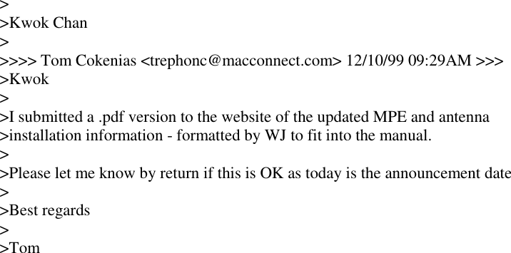 >>Kwok Chan>>>>> Tom Cokenias <trephonc@macconnect.com> 12/10/99 09:29AM >>>>Kwok>>I submitted a .pdf version to the website of the updated MPE and antenna>installation information - formatted by WJ to fit into the manual.>>Please let me know by return if this is OK as today is the announcement date>>Best regards>>Tom