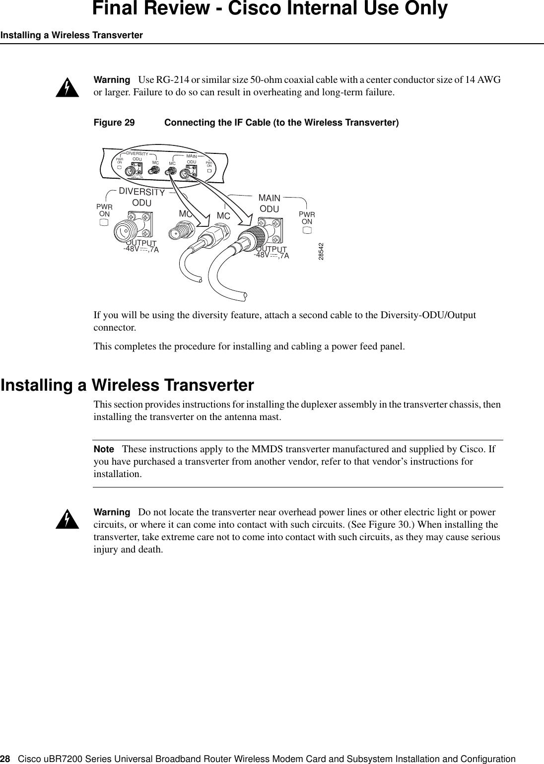 28 Cisco uBR7200 Series Universal Broadband Router Wireless Modem Card and Subsystem Installation and ConﬁgurationInstalling a Wireless TransverterFinal Review - Cisco Internal Use OnlyWarning Use RG-214 or similar size 50-ohm coaxial cable with a center conductor size of 14 AWGor larger. Failure to do so can result in overheating and long-term failure.Figure 29 Connecting the IF Cable (to the Wireless Transverter)If you will be using the diversity feature, attach a second cable to the Diversity-ODU/Outputconnector.This completes the procedure for installing and cabling a power feed panel.Installing a Wireless TransverterThis section provides instructions for installing the duplexer assembly in the transverter chassis, theninstalling the transverter on the antenna mast.Note These instructions apply to the MMDS transverter manufactured and supplied by Cisco. Ifyou have purchased a transverter from another vendor, refer to that vendor&rsquo;s instructions forinstallation.Warning Do not locate the transverter near overhead power lines or other electric light or powercircuits, or where it can come into contact with such circuits. (See Figure 30.) When installing thetransverter, take extreme care not to come into contact with such circuits, as they may cause seriousinjury and death.OUTPUT-48V    ,7A OUTPUT-48V    ,7A28542PWRON PWRONDIVERSITYODU ODUMC MCMAINPWRON PWRONDIVERSITYODU ODUMC MCMAINOUTPUT-48V    ,7A OUTPUT-48V    ,7A