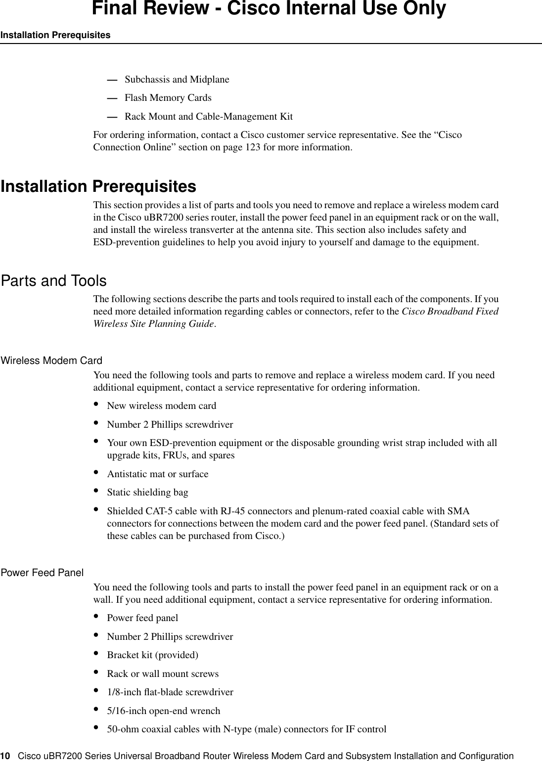 10 Cisco uBR7200 Series Universal Broadband Router Wireless Modem Card and Subsystem Installation and ConﬁgurationInstallation PrerequisitesFinal Review - Cisco Internal Use Only&mdash;Subchassis and Midplane&mdash;Flash Memory Cards&mdash;Rack Mount and Cable-Management KitFor ordering information, contact a Cisco customer service representative. See the &ldquo;CiscoConnection Online&rdquo; section on page 123 for more information.Installation PrerequisitesThis section provides a list of parts and tools you need to remove and replace a wireless modem cardin the Cisco uBR7200 series router, install the power feed panel in an equipment rack or on the wall,and install the wireless transverter at the antenna site. This section also includes safety andESD-prevention guidelines to help you avoid injury to yourself and damage to the equipment.Parts and ToolsThe following sections describe the parts and tools required to install each of the components. If youneed more detailed information regarding cables or connectors, refer to the Cisco Broadband FixedWireless Site Planning Guide.Wireless Modem CardYou need the following tools and parts to remove and replace a wireless modem card. If you needadditional equipment, contact a service representative for ordering information.&bull;New wireless modem card&bull;Number 2 Phillips screwdriver&bull;Your own ESD-prevention equipment or the disposable grounding wrist strap included with allupgrade kits, FRUs, and spares&bull;Antistatic mat or surface&bull;Static shielding bag&bull;Shielded CAT-5 cable with RJ-45 connectors and plenum-rated coaxial cable with SMAconnectors for connections between the modem card and the power feed panel. (Standard sets ofthese cables can be purchased from Cisco.)Power Feed PanelYou need the following tools and parts to install the power feed panel in an equipment rack or on awall. If you need additional equipment, contact a service representative for ordering information.&bull;Power feed panel&bull;Number 2 Phillips screwdriver&bull;Bracket kit (provided)&bull;Rack or wall mount screws&bull;1/8-inch ﬂat-blade screwdriver&bull;5/16-inch open-end wrench&bull;50-ohm coaxial cables with N-type (male) connectors for IF control