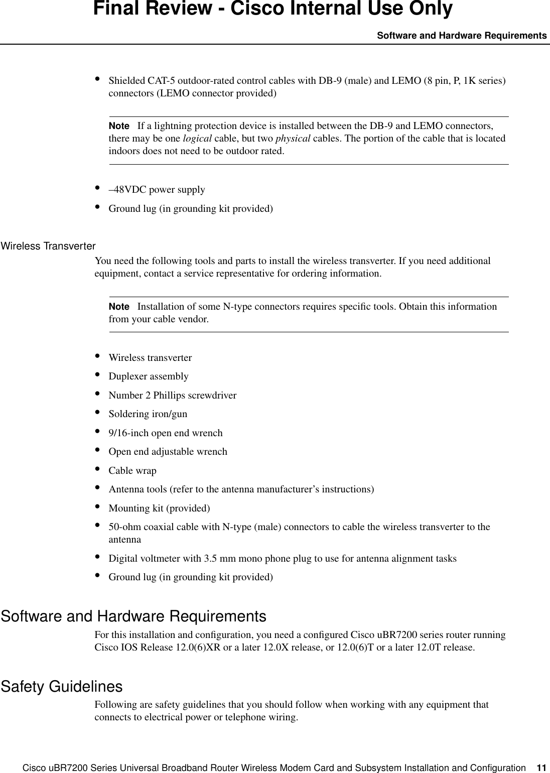 Cisco uBR7200 Series Universal Broadband Router Wireless Modem Card and Subsystem Installation and Configuration  11Software and Hardware RequirementsFinal Review - Cisco Internal Use Only&bull;Shielded CAT-5 outdoor-rated control cables with DB-9 (male) and LEMO (8 pin, P, 1K series)connectors (LEMO connector provided)Note If a lightning protection device is installed between the DB-9 and LEMO connectors,there may be one logical cable, but two physical cables. The portion of the cable that is locatedindoors does not need to be outdoor rated.&bull;&ndash;48VDC power supply&bull;Ground lug (in grounding kit provided)Wireless TransverterYou need the following tools and parts to install the wireless transverter. If you need additionalequipment, contact a service representative for ordering information.Note Installation of some N-type connectors requires speciﬁc tools. Obtain this informationfrom your cable vendor.&bull;Wireless transverter&bull;Duplexer assembly&bull;Number 2 Phillips screwdriver&bull;Soldering iron/gun&bull;9/16-inch open end wrench&bull;Open end adjustable wrench&bull;Cable wrap&bull;Antenna tools (refer to the antenna manufacturer&rsquo;s instructions)&bull;Mounting kit (provided)&bull;50-ohm coaxial cable with N-type (male) connectors to cable the wireless transverter to theantenna&bull;Digital voltmeter with 3.5 mm mono phone plug to use for antenna alignment tasks&bull;Ground lug (in grounding kit provided)Software and Hardware RequirementsFor this installation and conﬁguration, you need a conﬁgured Cisco uBR7200 series router runningCisco IOS Release 12.0(6)XR or a later 12.0X release, or 12.0(6)T or a later 12.0T release.Safety GuidelinesFollowing are safety guidelines that you should follow when working with any equipment thatconnects to electrical power or telephone wiring.