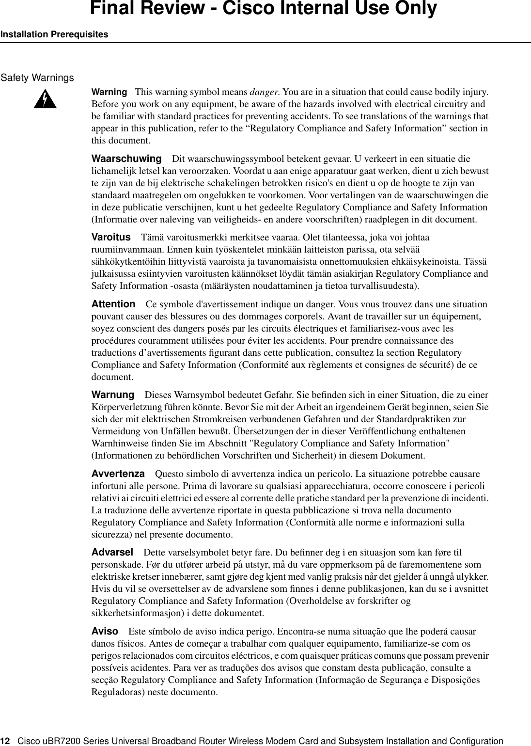 12 Cisco uBR7200 Series Universal Broadband Router Wireless Modem Card and Subsystem Installation and ConﬁgurationInstallation PrerequisitesFinal Review - Cisco Internal Use OnlySafety WarningsWarning This warning symbol means danger. You are in a situation that could cause bodily injury.Before you work on any equipment, be aware of the hazards involved with electrical circuitry andbe familiar with standard practices for preventing accidents. To see translations of the warnings thatappear in this publication, refer to the &ldquo;Regulatory Compliance and Safety Information&rdquo; section inthis document.Waarschuwing Dit waarschuwingssymbool betekent gevaar. U verkeert in een situatie dielichamelijk letsel kan veroorzaken. Voordat u aan enige apparatuur gaat werken, dient u zich bewustte zijn van de bij elektrische schakelingen betrokken risico's en dient u op de hoogte te zijn vanstandaard maatregelen om ongelukken te voorkomen. Voor vertalingen van de waarschuwingen diein deze publicatie verschijnen, kunt u het gedeelte Regulatory Compliance and Safety Information(Informatie over naleving van veiligheids- en andere voorschriften) raadplegen in dit document.Varoitus T&auml;m&auml; varoitusmerkki merkitsee vaaraa. Olet tilanteessa, joka voi johtaaruumiinvammaan. Ennen kuin ty&ouml;skentelet mink&auml;&auml;n laitteiston parissa, ota selv&auml;&auml;s&auml;hk&ouml;kytkent&ouml;ihin liittyvist&auml; vaaroista ja tavanomaisista onnettomuuksien ehk&auml;isykeinoista. T&auml;ss&auml;julkaisussa esiintyvien varoitusten k&auml;&auml;nn&ouml;kset l&ouml;yd&auml;t t&auml;m&auml;n asiakirjan Regulatory Compliance andSafety Information -osasta (m&auml;&auml;r&auml;ysten noudattaminen ja tietoa turvallisuudesta).Attention Ce symbole d'avertissement indique un danger. Vous vous trouvez dans une situationpouvant causer des blessures ou des dommages corporels. Avant de travailler sur un &eacute;quipement,soyez conscient des dangers pos&eacute;s par les circuits &eacute;lectriques et familiarisez-vous avec lesproc&eacute;dures couramment utilis&eacute;es pour &eacute;viter les accidents. Pour prendre connaissance destraductions d&rsquo;avertissements ﬁgurant dans cette publication, consultez la section RegulatoryCompliance and Safety Information (Conformit&eacute; aux r&egrave;glements et consignes de s&eacute;curit&eacute;) de cedocument.Warnung Dieses Warnsymbol bedeutet Gefahr. Sie beﬁnden sich in einer Situation, die zu einerK&ouml;rperverletzung f&uuml;hren k&ouml;nnte. Bevor Sie mit der Arbeit an irgendeinem Ger&auml;t beginnen, seien Siesich der mit elektrischen Stromkreisen verbundenen Gefahren und der Standardpraktiken zurVermeidung von Unf&auml;llen bewu&szlig;t. &Uuml;bersetzungen der in dieser Ver&ouml;ffentlichung enthaltenenWarnhinweise ﬁnden Sie im Abschnitt "Regulatory Compliance and Safety Information"(Informationen zu beh&ouml;rdlichen Vorschriften und Sicherheit) in diesem Dokument.Avvertenza Questo simbolo di avvertenza indica un pericolo. La situazione potrebbe causareinfortuni alle persone. Prima di lavorare su qualsiasi apparecchiatura, occorre conoscere i pericolirelativi ai circuiti elettrici ed essere al corrente delle pratiche standard per la prevenzione di incidenti.La traduzione delle avvertenze riportate in questa pubblicazione si trova nella documentoRegulatory Compliance and Safety Information (Conformit&agrave; alle norme e informazioni sullasicurezza) nel presente documento.Advarsel Dette varselsymbolet betyr fare. Du beﬁnner deg i en situasjon som kan f&oslash;re tilpersonskade. F&oslash;r du utf&oslash;rer arbeid p&aring; utstyr, m&aring; du vare oppmerksom p&aring; de faremomentene somelektriske kretser inneb&aelig;rer, samt gj&oslash;re deg kjent med vanlig praksis n&aring;r det gjelder &aring; unng&aring; ulykker.Hvis du vil se oversettelser av de advarslene som ﬁnnes i denne publikasjonen, kan du se i avsnittetRegulatory Compliance and Safety Information (Overholdelse av forskrifter ogsikkerhetsinformasjon) i dette dokumentet.Aviso Este s&iacute;mbolo de aviso indica perigo. Encontra-se numa situa&ccedil;&atilde;o que lhe poder&aacute; causardanos f&iacute;sicos. Antes de come&ccedil;ar a trabalhar com qualquer equipamento, familiarize-se com osperigos relacionados com circuitos el&eacute;ctricos, e com quaisquer pr&aacute;ticas comuns que possam prevenirposs&iacute;veis acidentes. Para ver as tradu&ccedil;&otilde;es dos avisos que constam desta publica&ccedil;&atilde;o, consulte asec&ccedil;&atilde;o Regulatory Compliance and Safety Information (Informa&ccedil;&atilde;o de Seguran&ccedil;a e Disposi&ccedil;&otilde;esReguladoras) neste documento.