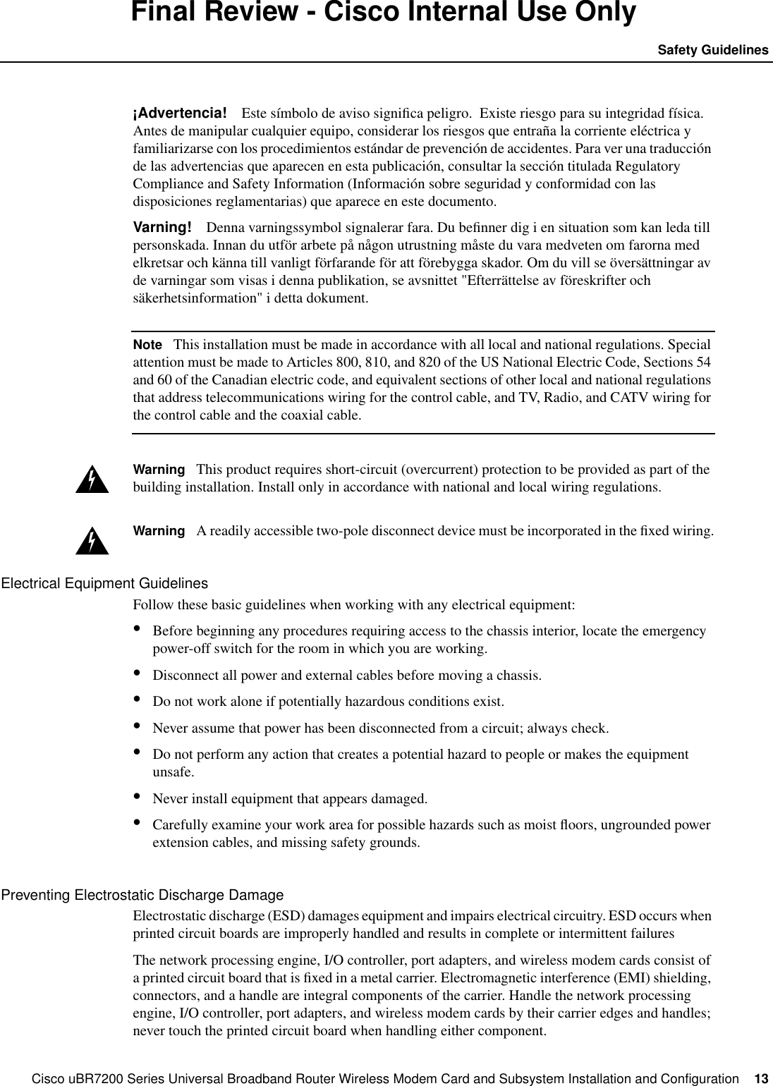 Cisco uBR7200 Series Universal Broadband Router Wireless Modem Card and Subsystem Installation and Configuration  13Safety GuidelinesFinal Review - Cisco Internal Use Only&iexcl;Advertencia! Este s&iacute;mbolo de aviso signiﬁca peligro.  Existe riesgo para su integridad f&iacute;sica.Antes de manipular cualquier equipo, considerar los riesgos que entra&ntilde;a la corriente el&eacute;ctrica yfamiliarizarse con los procedimientos est&aacute;ndar de prevenci&oacute;n de accidentes. Para ver una traducci&oacute;nde las advertencias que aparecen en esta publicaci&oacute;n, consultar la secci&oacute;n titulada RegulatoryCompliance and Safety Information (Informaci&oacute;n sobre seguridad y conformidad con lasdisposiciones reglamentarias) que aparece en este documento.Varning! Denna varningssymbol signalerar fara. Du beﬁnner dig i en situation som kan leda tillpersonskada. Innan du utf&ouml;r arbete p&aring; n&aring;gon utrustning m&aring;ste du vara medveten om farorna medelkretsar och k&auml;nna till vanligt f&ouml;rfarande f&ouml;r att f&ouml;rebygga skador. Om du vill se &ouml;vers&auml;ttningar avde varningar som visas i denna publikation, se avsnittet "Efterr&auml;ttelse av f&ouml;reskrifter ochs&auml;kerhetsinformation" i detta dokument.Note This installation must be made in accordance with all local and national regulations. Specialattention must be made to Articles 800, 810, and 820 of the US National Electric Code, Sections 54and 60 of the Canadian electric code, and equivalent sections of other local and national regulationsthat address telecommunications wiring for the control cable, and TV, Radio, and CATV wiring forthe control cable and the coaxial cable.Warning This product requires short-circuit (overcurrent) protection to be provided as part of thebuilding installation. Install only in accordance with national and local wiring regulations.Warning A readily accessible two-pole disconnect device must be incorporated in the ﬁxed wiring.Electrical Equipment GuidelinesFollow these basic guidelines when working with any electrical equipment:&bull;Before beginning any procedures requiring access to the chassis interior, locate the emergencypower-off switch for the room in which you are working.&bull;Disconnect all power and external cables before moving a chassis.&bull;Do not work alone if potentially hazardous conditions exist.&bull;Never assume that power has been disconnected from a circuit; always check.&bull;Do not perform any action that creates a potential hazard to people or makes the equipmentunsafe.&bull;Never install equipment that appears damaged.&bull;Carefully examine your work area for possible hazards such as moist ﬂoors, ungrounded powerextension cables, and missing safety grounds.Preventing Electrostatic Discharge DamageElectrostatic discharge (ESD) damages equipment and impairs electrical circuitry. ESD occurs whenprinted circuit boards are improperly handled and results in complete or intermittent failuresThe network processing engine, I/O controller, port adapters, and wireless modem cards consist ofa printed circuit board that is ﬁxed in a metal carrier. Electromagnetic interference (EMI) shielding,connectors, and a handle are integral components of the carrier. Handle the network processingengine, I/O controller, port adapters, and wireless modem cards by their carrier edges and handles;never touch the printed circuit board when handling either component.