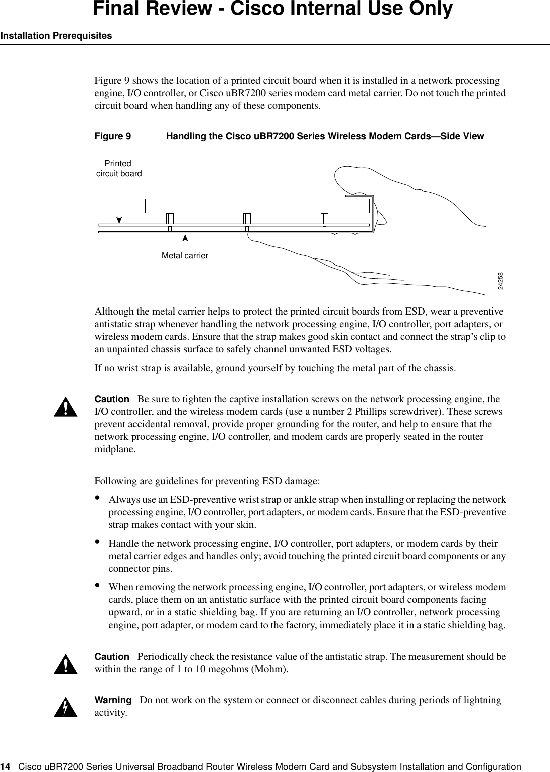 14 Cisco uBR7200 Series Universal Broadband Router Wireless Modem Card and Subsystem Installation and ConﬁgurationInstallation PrerequisitesFinal Review - Cisco Internal Use OnlyFigure 9 shows the location of a printed circuit board when it is installed in a network processingengine, I/O controller, or Cisco uBR7200 series modem card metal carrier. Do not touch the printedcircuit board when handling any of these components.Figure 9 Handling the Cisco uBR7200 Series Wireless Modem Cards&mdash;Side ViewAlthough the metal carrier helps to protect the printed circuit boards from ESD, wear a preventiveantistatic strap whenever handling the network processing engine, I/O controller, port adapters, orwireless modem cards. Ensure that the strap makes good skin contact and connect the strap&rsquo;s clip toan unpainted chassis surface to safely channel unwanted ESD voltages.If no wrist strap is available, ground yourself by touching the metal part of the chassis.Caution Be sure to tighten the captive installation screws on the network processing engine, theI/O controller, and the wireless modem cards (use a number 2 Phillips screwdriver). These screwsprevent accidental removal, provide proper grounding for the router, and help to ensure that thenetwork processing engine, I/O controller, and modem cards are properly seated in the routermidplane.Following are guidelines for preventing ESD damage:&bull;Always use an ESD-preventive wrist strap or ankle strap when installing or replacing the networkprocessing engine, I/O controller, port adapters, or modem cards. Ensure that the ESD-preventivestrap makes contact with your skin.&bull;Handle the network processing engine, I/O controller, port adapters, or modem cards by theirmetal carrier edges and handles only; avoid touching the printed circuit board components or anyconnector pins.&bull;When removing the network processing engine, I/O controller, port adapters, or wireless modemcards, place them on an antistatic surface with the printed circuit board components facingupward, or in a static shielding bag. If you are returning an I/O controller, network processingengine, port adapter, or modem card to the factory, immediately place it in a static shielding bag.Caution Periodically check the resistance value of the antistatic strap. The measurement should bewithin the range of 1 to 10 megohms (Mohm).Warning Do not work on the system or connect or disconnect cables during periods of lightningactivity.Metal carrierPrinted circuit board24258