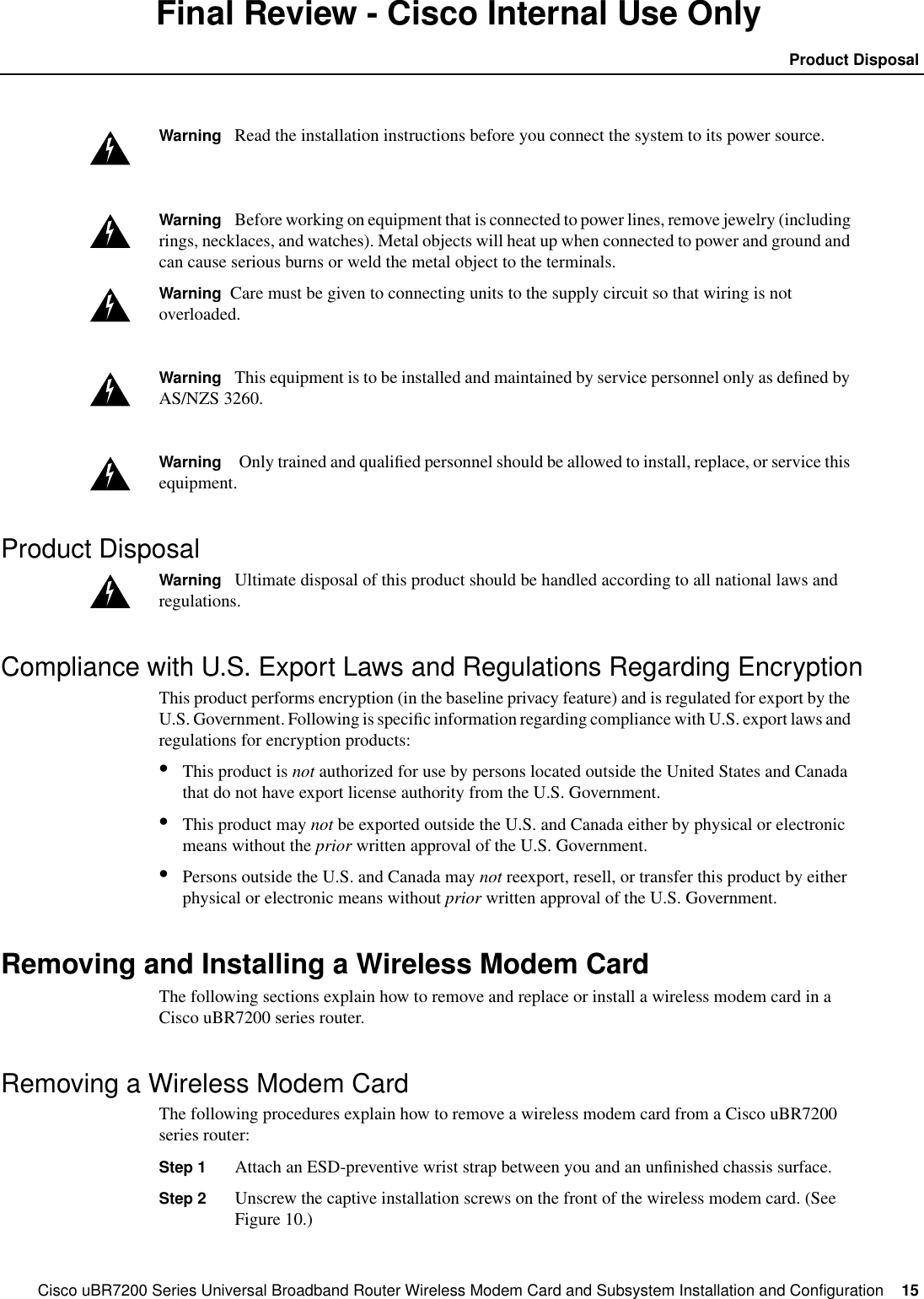 Cisco uBR7200 Series Universal Broadband Router Wireless Modem Card and Subsystem Installation and Configuration  15Product DisposalFinal Review - Cisco Internal Use OnlyWarning Read the installation instructions before you connect the system to its power source.Warning Before working on equipment that is connected to power lines, remove jewelry (includingrings, necklaces, and watches). Metal objects will heat up when connected to power and ground andcan cause serious burns or weld the metal object to the terminals.Warning Care must be given to connecting units to the supply circuit so that wiring is notoverloaded.Warning This equipment is to be installed and maintained by service personnel only as deﬁned byAS/NZS 3260.Warning Only trained and qualiﬁed personnel should be allowed to install, replace, or service thisequipment.Product DisposalWarning Ultimate disposal of this product should be handled according to all national laws andregulations.Compliance with U.S. Export Laws and Regulations Regarding EncryptionThis product performs encryption (in the baseline privacy feature) and is regulated for export by theU.S. Government. Following is speciﬁc information regarding compliance with U.S. export laws andregulations for encryption products:&bull;This product is not authorized for use by persons located outside the United States and Canadathat do not have export license authority from the U.S. Government.&bull;This product may not be exported outside the U.S. and Canada either by physical or electronicmeans without the prior written approval of the U.S. Government.&bull;Persons outside the U.S. and Canada may not reexport, resell, or transfer this product by eitherphysical or electronic means without prior written approval of the U.S. Government.Removing and Installing a Wireless Modem CardThe following sections explain how to remove and replace or install a wireless modem card in aCisco uBR7200 series router.Removing a Wireless Modem CardThe following procedures explain how to remove a wireless modem card from a Cisco uBR7200series router:Step 1 Attach an ESD-preventive wrist strap between you and an unﬁnished chassis surface.Step 2 Unscrew the captive installation screws on the front of the wireless modem card. (SeeFigure 10.)