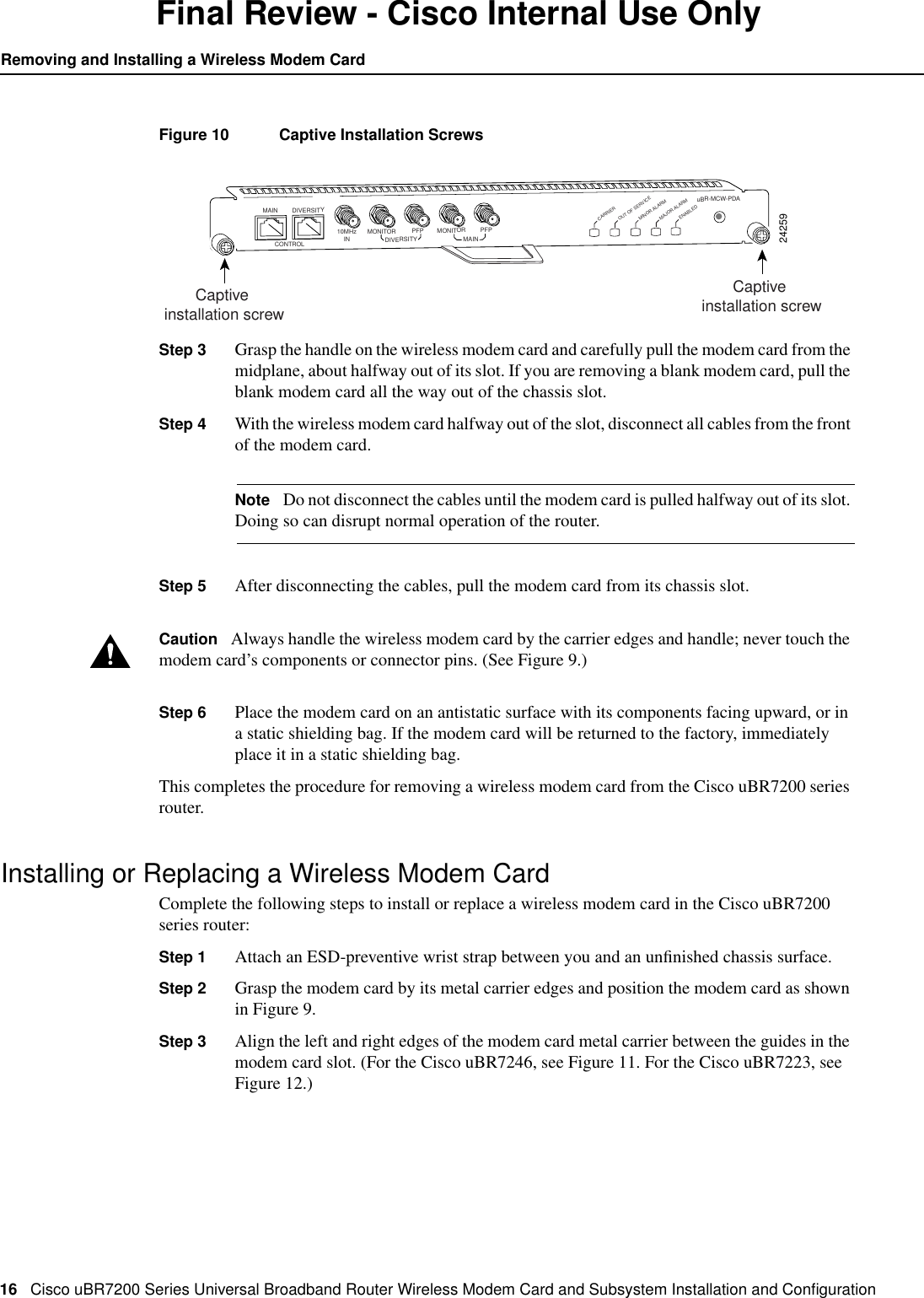 16 Cisco uBR7200 Series Universal Broadband Router Wireless Modem Card and Subsystem Installation and ConﬁgurationRemoving and Installing a Wireless Modem CardFinal Review - Cisco Internal Use OnlyFigure 10 Captive Installation ScrewsStep 3 Grasp the handle on the wireless modem card and carefully pull the modem card from themidplane, about halfway out of its slot. If you are removing a blank modem card, pull theblank modem card all the way out of the chassis slot.Step 4 With the wireless modem card halfway out of the slot, disconnect all cables from the frontof the modem card.Note Do not disconnect the cables until the modem card is pulled halfway out of its slot.Doing so can disrupt normal operation of the router.Step 5 After disconnecting the cables, pull the modem card from its chassis slot.Caution Always handle the wireless modem card by the carrier edges and handle; never touch themodem card&rsquo;s components or connector pins. (See Figure 9.)Step 6 Place the modem card on an antistatic surface with its components facing upward, or ina static shielding bag. If the modem card will be returned to the factory, immediatelyplace it in a static shielding bag.This completes the procedure for removing a wireless modem card from the Cisco uBR7200 seriesrouter.Installing or Replacing a Wireless Modem CardComplete the following steps to install or replace a wireless modem card in the Cisco uBR7200series router:Step 1 Attach an ESD-preventive wrist strap between you and an unﬁnished chassis surface.Step 2 Grasp the modem card by its metal carrier edges and position the modem card as shownin Figure 9.Step 3 Align the left and right edges of the modem card metal carrier between the guides in themodem card slot. (For the Cisco uBR7246, see Figure 11. For the Cisco uBR7223, seeFigure 12.)24259DIVERSITYCONTROL10MHzIN MONITORDIVERSITY MAINPFP MONITORuBR-MCW-PDACARRIEROUT OF SERVICEMINOR ALARMMAJOR ALARMPFPMAINENABLEDCaptive installation screwCaptive installation screw