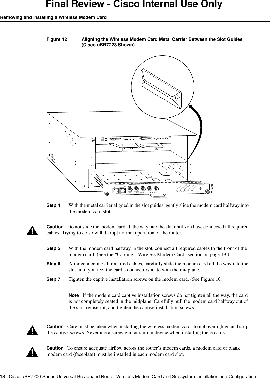 18 Cisco uBR7200 Series Universal Broadband Router Wireless Modem Card and Subsystem Installation and ConﬁgurationRemoving and Installing a Wireless Modem CardFinal Review - Cisco Internal Use OnlyFigure 12 Aligning the Wireless Modem Card Metal Carrier Between the Slot Guides(Cisco uBR7223 Shown)Step 4 With the metal carrier aligned in the slot guides, gently slide the modem card halfway intothe modem card slot.Caution Do not slide the modem card all the way into the slot until you have connected all requiredcables. Trying to do so will disrupt normal operation of the router.Step 5 With the modem card halfway in the slot, connect all required cables to the front of themodem card. (See the &ldquo;Cabling a Wireless Modem Card&rdquo; section on page 19.)Step 6 After connecting all required cables, carefully slide the modem card all the way into theslot until you feel the card&rsquo;s connectors mate with the midplane.Step 7 Tighten the captive installation screws on the modem card. (See Figure 10.)Note If the modem card captive installation screws do not tighten all the way, the cardis not completely seated in the midplane. Carefully pull the modem card halfway out ofthe slot, reinsert it, and tighten the captive installation screws.Caution Care must be taken when installing the wireless modem cards to not overtighten and stripthe captive screws. Never use a screw gun or similar device when installing these cards.Caution To ensure adequate airﬂow across the router&rsquo;s modem cards, a modem card or blankmodem card (faceplate) must be installed in each modem card slot.24260DIVERSITYCONTROL10MHzIN MONITORDIVERSITY MAINPFP MONITORuBR-MCW-PDACARRIEROUT OF SERVICEMINOR ALARMMAJOR ALARMPFPMAINENABLED