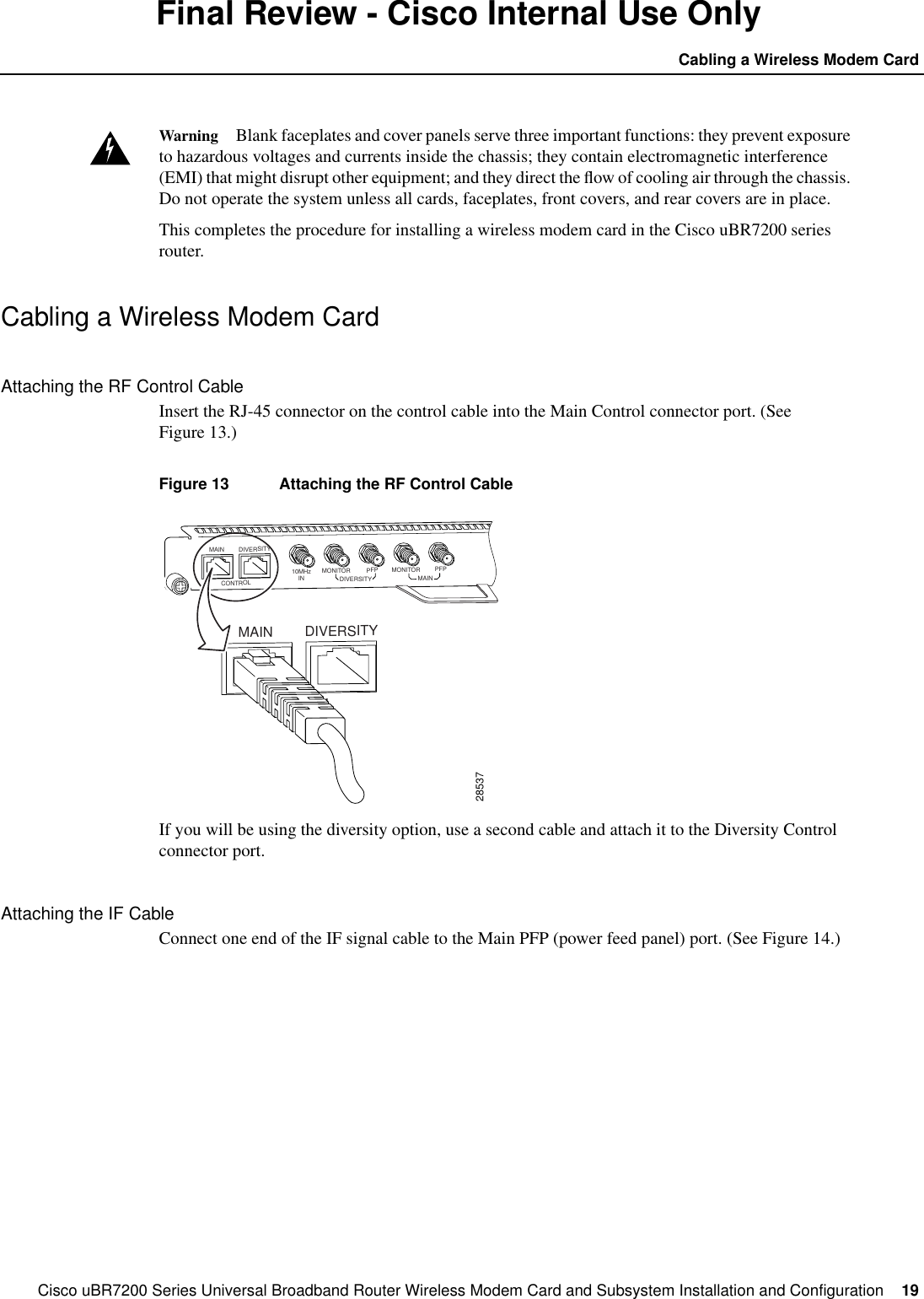 Cisco uBR7200 Series Universal Broadband Router Wireless Modem Card and Subsystem Installation and Configuration  19Cabling a Wireless Modem CardFinal Review - Cisco Internal Use OnlyWarning Blank faceplates and cover panels serve three important functions: they prevent exposureto hazardous voltages and currents inside the chassis; they contain electromagnetic interference(EMI) that might disrupt other equipment; and they direct the ﬂow of cooling air through the chassis.Do not operate the system unless all cards, faceplates, front covers, and rear covers are in place.This completes the procedure for installing a wireless modem card in the Cisco uBR7200 seriesrouter.Cabling a Wireless Modem CardAttaching the RF Control CableInsert the RJ-45 connector on the control cable into the Main Control connector port. (SeeFigure 13.)Figure 13 Attaching the RF Control CableIf you will be using the diversity option, use a second cable and attach it to the Diversity Controlconnector port.Attaching the IF CableConnect one end of the IF signal cable to the Main PFP (power feed panel) port. (See Figure 14.)28537DIVERSITYCONTROL10MHzIN MONITORDIVERSITY MAINPFP MONITOR PFPMAINDIVERSITYCONTROLMAIN