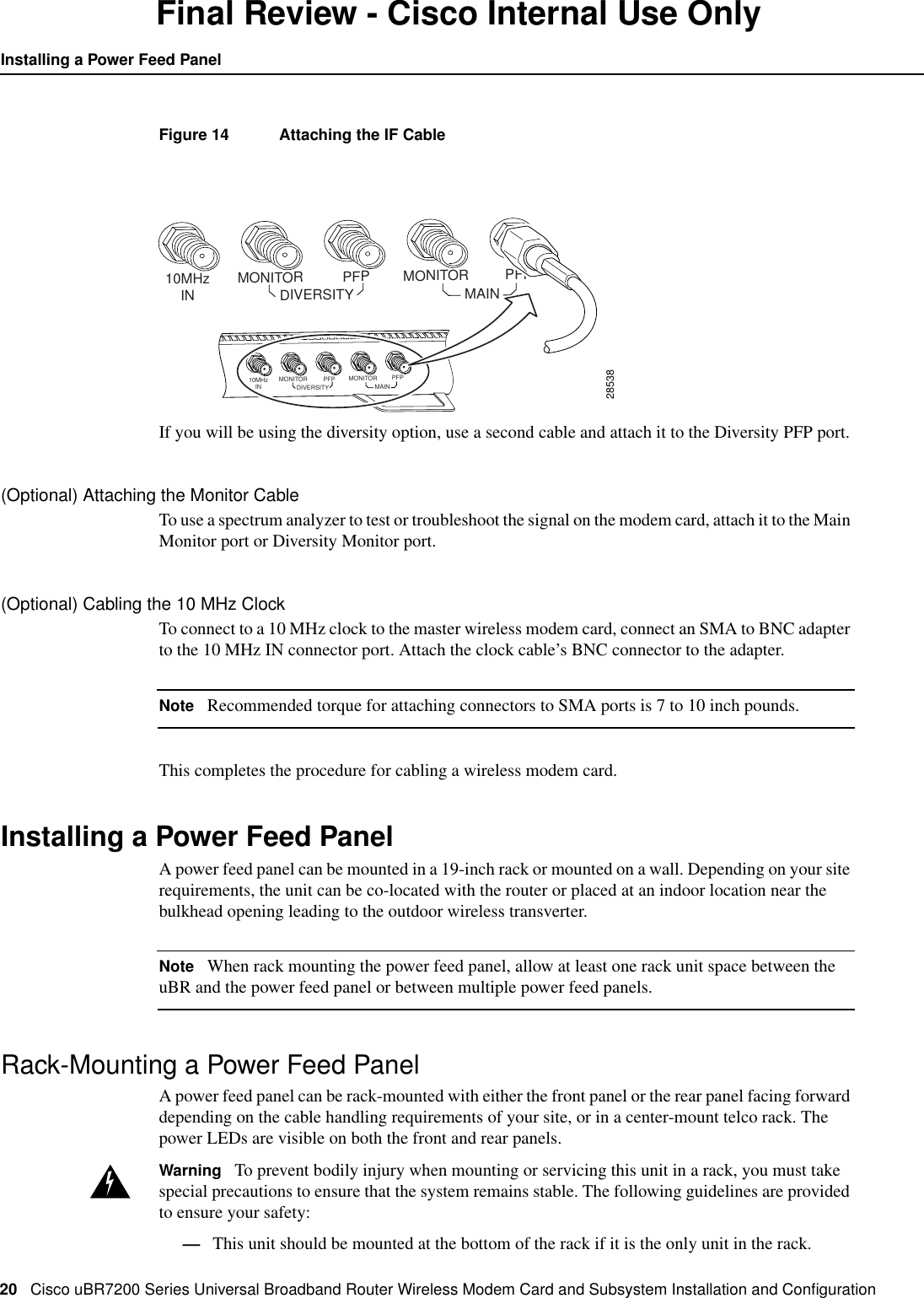 20 Cisco uBR7200 Series Universal Broadband Router Wireless Modem Card and Subsystem Installation and ConﬁgurationInstalling a Power Feed PanelFinal Review - Cisco Internal Use OnlyFigure 14 Attaching the IF CableIf you will be using the diversity option, use a second cable and attach it to the Diversity PFP port.(Optional) Attaching the Monitor CableTo use a spectrum analyzer to test or troubleshoot the signal on the modem card, attach it to the MainMonitor port or Diversity Monitor port.(Optional) Cabling the 10 MHz ClockTo connect to a 10 MHz clock to the master wireless modem card, connect an SMA to BNC adapterto the 10 MHz IN connector port. Attach the clock cable&rsquo;s BNC connector to the adapter.Note Recommended torque for attaching connectors to SMA ports is 7 to 10 inch pounds.This completes the procedure for cabling a wireless modem card.Installing a Power Feed PanelA power feed panel can be mounted in a 19-inch rack or mounted on a wall. Depending on your siterequirements, the unit can be co-located with the router or placed at an indoor location near thebulkhead opening leading to the outdoor wireless transverter.Note When rack mounting the power feed panel, allow at least one rack unit space between theuBR and the power feed panel or between multiple power feed panels.Rack-Mounting a Power Feed PanelA power feed panel can be rack-mounted with either the front panel or the rear panel facing forwarddepending on the cable handling requirements of your site, or in a center-mount telco rack. Thepower LEDs are visible on both the front and rear panels.Warning To prevent bodily injury when mounting or servicing this unit in a rack, you must takespecial precautions to ensure that the system remains stable. The following guidelines are providedto ensure your safety:&mdash;This unit should be mounted at the bottom of the rack if it is the only unit in the rack.2853810MHzIN MONITORDIVERSITY MAINPFP MONITOR PFP10MHzIN MONITORDIVERSITY MAINPFP MONITOR PFP