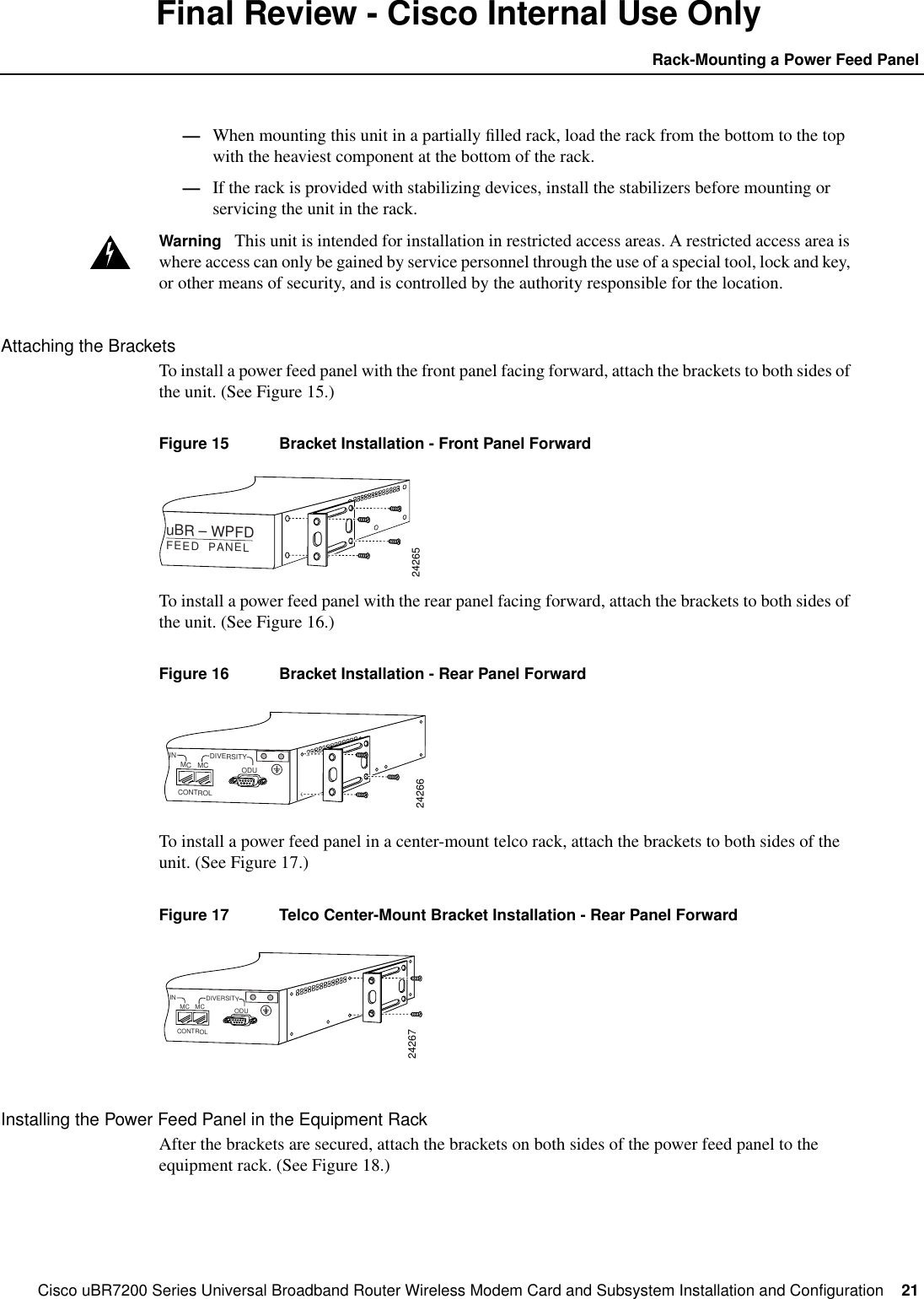 Cisco uBR7200 Series Universal Broadband Router Wireless Modem Card and Subsystem Installation and Configuration  21Rack-Mounting a Power Feed PanelFinal Review - Cisco Internal Use Only&mdash;When mounting this unit in a partially ﬁlled rack, load the rack from the bottom to the topwith the heaviest component at the bottom of the rack.&mdash;If the rack is provided with stabilizing devices, install the stabilizers before mounting orservicing the unit in the rack.Warning This unit is intended for installation in restricted access areas. A restricted access area iswhere access can only be gained by service personnel through the use of a special tool, lock and key,or other means of security, and is controlled by the authority responsible for the location.Attaching the BracketsTo install a power feed panel with the front panel facing forward, attach the brackets to both sides ofthe unit. (See Figure 15.)Figure 15 Bracket Installation - Front Panel ForwardTo install a power feed panel with the rear panel facing forward, attach the brackets to both sides ofthe unit. (See Figure 16.)Figure 16 Bracket Installation - Rear Panel ForwardTo install a power feed panel in a center-mount telco rack, attach the brackets to both sides of theunit. (See Figure 17.)Figure 17 Telco Center-Mount Bracket Installation - Rear Panel ForwardInstalling the Power Feed Panel in the Equipment RackAfter the brackets are secured, attach the brackets on both sides of the power feed panel to theequipment rack. (See Figure 18.)24265uBR &ndash; WPFDFEED  PANEL24266IN DIVERSITYCONTROLODUMC MC24267IN DIVERSITYCONTROLODUMC MC