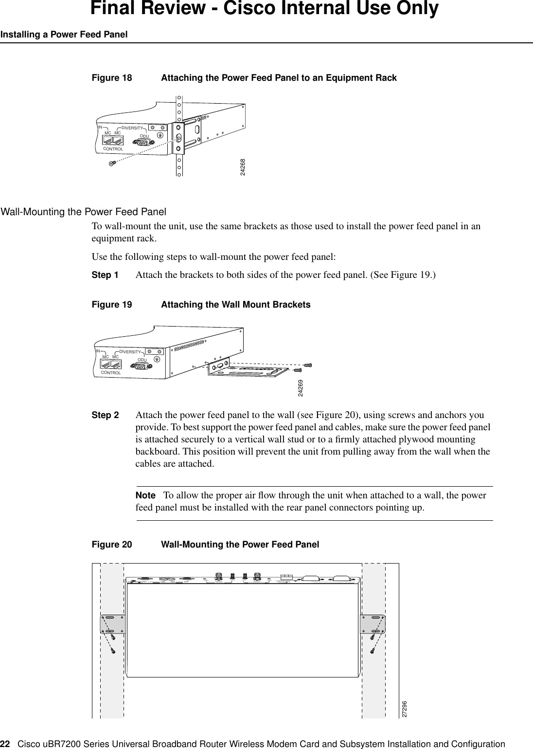 22 Cisco uBR7200 Series Universal Broadband Router Wireless Modem Card and Subsystem Installation and ConﬁgurationInstalling a Power Feed PanelFinal Review - Cisco Internal Use OnlyFigure 18 Attaching the Power Feed Panel to an Equipment RackWall-Mounting the Power Feed PanelTo wall-mount the unit, use the same brackets as those used to install the power feed panel in anequipment rack.Use the following steps to wall-mount the power feed panel:Step 1 Attach the brackets to both sides of the power feed panel. (See Figure 19.)Figure 19 Attaching the Wall Mount BracketsStep 2 Attach the power feed panel to the wall (see Figure 20), using screws and anchors youprovide. To best support the power feed panel and cables, make sure the power feed panelis attached securely to a vertical wall stud or to a ﬁrmly attached plywood mountingbackboard. This position will prevent the unit from pulling away from the wall when thecables are attached.Note To allow the proper air ﬂow through the unit when attached to a wall, the powerfeed panel must be installed with the rear panel connectors pointing up.Figure 20 Wall-Mounting the Power Feed Panel24268IN DIVERSITYCONTROLODUMC MC24269IN DIVERSITYCONTROLODUMC MC27296OFFOFFONONCAUTION: This equipment has a connection between the earthed conductor of the d.c. supply circuit and the earthingconductor. See installation instructions.PWRON PWRONDIVERSITYMC MCMAIN MAIN DIVERSITYCONTROLODU ODUMC MCINPUTCAUTIONUSE COPPERCONDUCTORS ONLY OUTPUT-48    ,7AODU-48v    15a, 720VAOUTPUT-48    ,7AODU