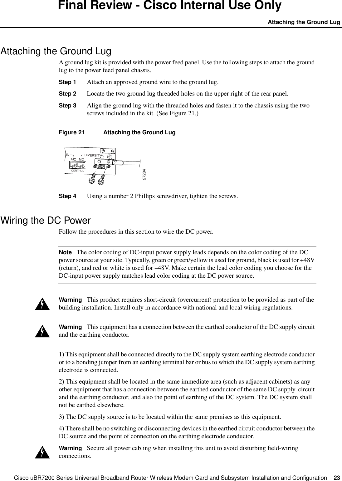 Cisco uBR7200 Series Universal Broadband Router Wireless Modem Card and Subsystem Installation and Configuration  23Attaching the Ground LugFinal Review - Cisco Internal Use OnlyAttaching the Ground LugA ground lug kit is provided with the power feed panel. Use the following steps to attach the groundlug to the power feed panel chassis.Step 1 Attach an approved ground wire to the ground lug.Step 2 Locate the two ground lug threaded holes on the upper right of the rear panel.Step 3 Align the ground lug with the threaded holes and fasten it to the chassis using the twoscrews included in the kit. (See Figure 21.)Figure 21 Attaching the Ground LugStep 4 Using a number 2 Phillips screwdriver, tighten the screws.Wiring the DC PowerFollow the procedures in this section to wire the DC power.Note The color coding of DC-input power supply leads depends on the color coding of the DCpower source at your site. Typically, green or green/yellow is used for ground, black is used for +48V(return), and red or white is used for &ndash;48V. Make certain the lead color coding you choose for theDC-input power supply matches lead color coding at the DC power source.Warning This product requires short-circuit (overcurrent) protection to be provided as part of thebuilding installation. Install only in accordance with national and local wiring regulations.Warning This equipment has a connection between the earthed conductor of the DC supply circuitand the earthing conductor.1) This equipment shall be connected directly to the DC supply system earthing electrode conductoror to a bonding jumper from an earthing terminal bar or bus to which the DC supply system earthingelectrode is connected.2) This equipment shall be located in the same immediate area (such as adjacent cabinets) as anyother equipment that has a connection between the earthed conductor of the same DC supply circuitand the earthing conductor, and also the point of earthing of the DC system. The DC system shallnot be earthed elsewhere.3) The DC supply source is to be located within the same premises as this equipment.4) There shall be no switching or disconnecting devices in the earthed circuit conductor between theDC source and the point of connection on the earthing electrode conductor.Warning Secure all power cabling when installing this unit to avoid disturbing ﬁeld-wiringconnections.IN DIVERSITYODUMC MC27284CONTROL