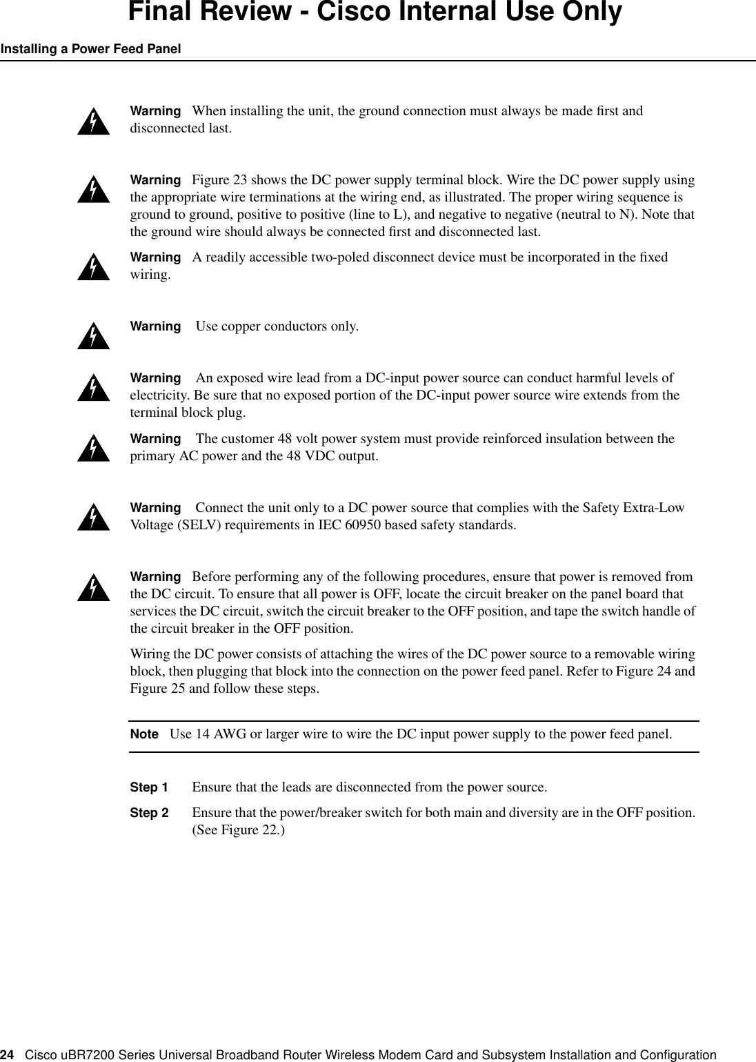 24 Cisco uBR7200 Series Universal Broadband Router Wireless Modem Card and Subsystem Installation and ConﬁgurationInstalling a Power Feed PanelFinal Review - Cisco Internal Use OnlyWarning When installing the unit, the ground connection must always be made ﬁrst anddisconnected last.Warning Figure 23 shows the DC power supply terminal block. Wire the DC power supply usingthe appropriate wire terminations at the wiring end, as illustrated. The proper wiring sequence isground to ground, positive to positive (line to L), and negative to negative (neutral to N). Note thatthe ground wire should always be connected ﬁrst and disconnected last.Warning A readily accessible two-poled disconnect device must be incorporated in the ﬁxedwiring.Warning Use copper conductors only.Warning An exposed wire lead from a DC-input power source can conduct harmful levels ofelectricity. Be sure that no exposed portion of the DC-input power source wire extends from theterminal block plug.Warning The customer 48 volt power system must provide reinforced insulation between theprimary AC power and the 48 VDC output.Warning Connect the unit only to a DC power source that complies with the Safety Extra-LowVoltage (SELV) requirements in IEC 60950 based safety standards.Warning Before performing any of the following procedures, ensure that power is removed fromthe DC circuit. To ensure that all power is OFF, locate the circuit breaker on the panel board thatservices the DC circuit, switch the circuit breaker to the OFF position, and tape the switch handle ofthe circuit breaker in the OFF position.Wiring the DC power consists of attaching the wires of the DC power source to a removable wiringblock, then plugging that block into the connection on the power feed panel. Refer to Figure 24 andFigure 25 and follow these steps.Note Use 14 AWG or larger wire to wire the DC input power supply to the power feed panel.Step 1 Ensure that the leads are disconnected from the power source.Step 2 Ensure that the power/breaker switch for both main and diversity are in the OFF position.(See Figure 22.)
