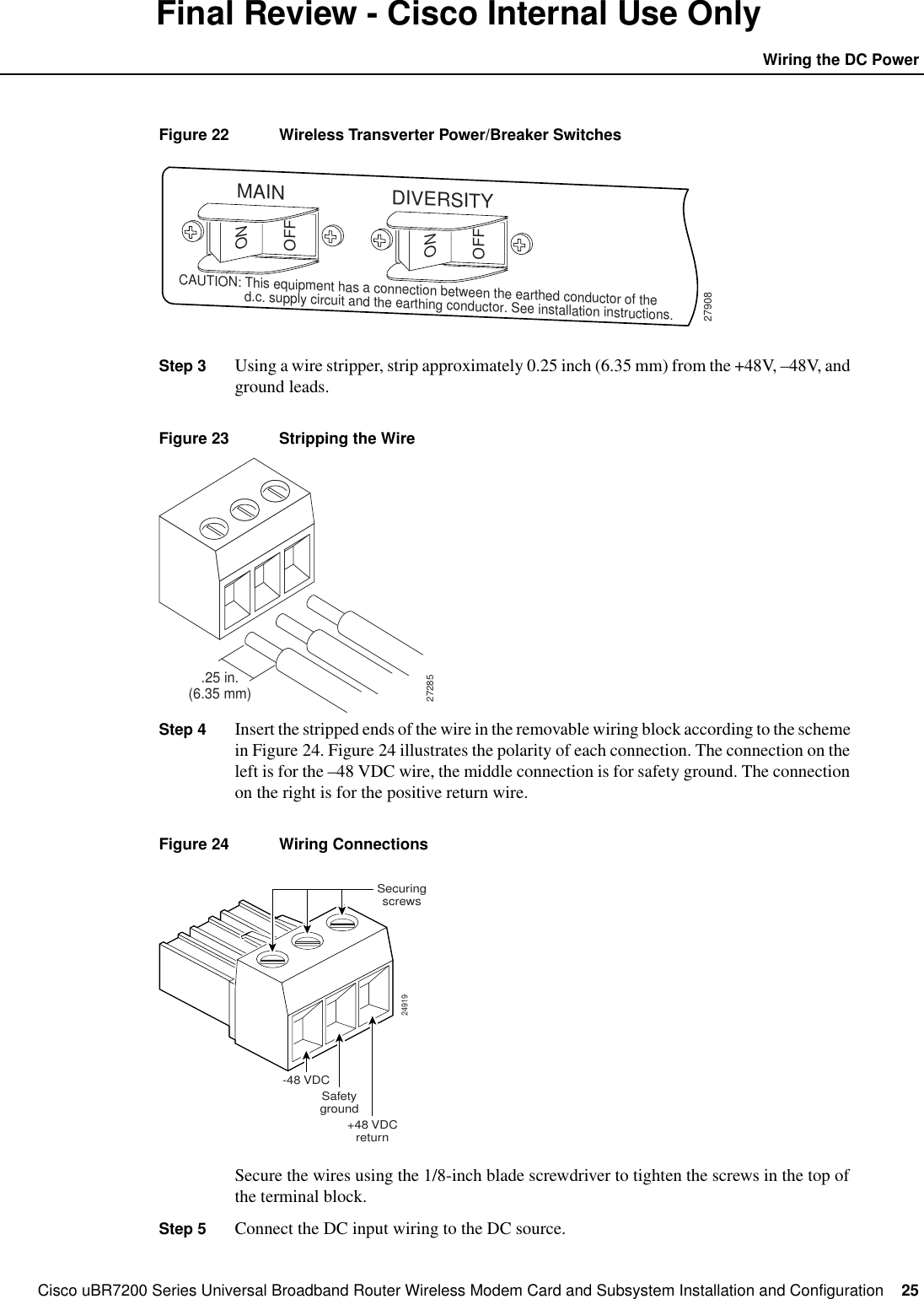 Cisco uBR7200 Series Universal Broadband Router Wireless Modem Card and Subsystem Installation and Configuration  25Wiring the DC PowerFinal Review - Cisco Internal Use OnlyFigure 22 Wireless Transverter Power/Breaker SwitchesStep 3 Using a wire stripper, strip approximately 0.25 inch (6.35 mm) from the +48V, &ndash;48V, andground leads.Figure 23 Stripping the WireStep 4 Insert the stripped ends of the wire in the removable wiring block according to the schemein Figure 24. Figure 24 illustrates the polarity of each connection. The connection on theleft is for the &ndash;48 VDC wire, the middle connection is for safety ground. The connectionon the right is for the positive return wire.Figure 24 Wiring ConnectionsSecure the wires using the 1/8-inch blade screwdriver to tighten the screws in the top ofthe terminal block.Step 5 Connect the DC input wiring to the DC source.27908ONONOFFOFFMAIN DIVERSITYCAUTION: This equipment has a connection between the earthed conductor of the                  d.c. supply circuit and the earthing conductor. See installation instructions..25 in.(6.35 mm)2728524919-48 VDCSafetygroundSecuringscrews+48 VDCreturn
