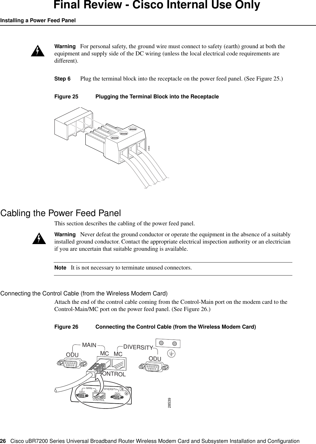 26 Cisco uBR7200 Series Universal Broadband Router Wireless Modem Card and Subsystem Installation and ConﬁgurationInstalling a Power Feed PanelFinal Review - Cisco Internal Use OnlyWarning For personal safety, the ground wire must connect to safety (earth) ground at both theequipment and supply side of the DC wiring (unless the local electrical code requirements aredifferent).Step 6 Plug the terminal block into the receptacle on the power feed panel. (See Figure 25.)Figure 25 Plugging the Terminal Block into the ReceptacleCabling the Power Feed PanelThis section describes the cabling of the power feed panel.Warning Never defeat the ground conductor or operate the equipment in the absence of a suitablyinstalled ground conductor. Contact the appropriate electrical inspection authority or an electricianif you are uncertain that suitable grounding is available.Note It is not necessary to terminate unused connectors.Connecting the Control Cable (from the Wireless Modem Card)Attach the end of the control cable coming from the Control-Main port on the modem card to theControl-Main/MC port on the power feed panel. (See Figure 26.)Figure 26 Connecting the Control Cable (from the Wireless Modem Card)2492028539MAINCONTROLDIVERSITYODU ODUMC MCMAINCONTROLDIVERSITYODU ODUMC MC