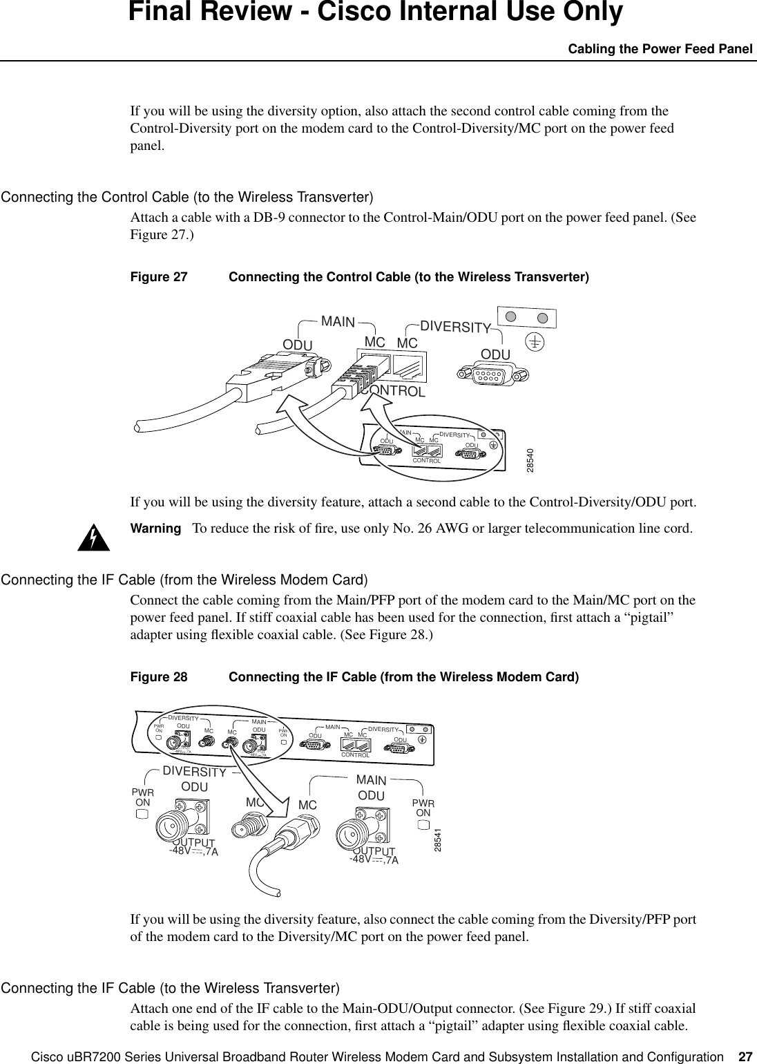 Cisco uBR7200 Series Universal Broadband Router Wireless Modem Card and Subsystem Installation and Configuration  27Cabling the Power Feed PanelFinal Review - Cisco Internal Use OnlyIf you will be using the diversity option, also attach the second control cable coming from theControl-Diversity port on the modem card to the Control-Diversity/MC port on the power feedpanel.Connecting the Control Cable (to the Wireless Transverter)Attach a cable with a DB-9 connector to the Control-Main/ODU port on the power feed panel. (SeeFigure 27.)Figure 27 Connecting the Control Cable (to the Wireless Transverter)If you will be using the diversity feature, attach a second cable to the Control-Diversity/ODU port.Warning To reduce the risk of ﬁre, use only No. 26 AWG or larger telecommunication line cord.Connecting the IF Cable (from the Wireless Modem Card)Connect the cable coming from the Main/PFP port of the modem card to the Main/MC port on thepower feed panel. If stiff coaxial cable has been used for the connection, ﬁrst attach a &ldquo;pigtail&rdquo;adapter using ﬂexible coaxial cable. (See Figure 28.)Figure 28 Connecting the IF Cable (from the Wireless Modem Card)If you will be using the diversity feature, also connect the cable coming from the Diversity/PFP portof the modem card to the Diversity/MC port on the power feed panel.Connecting the IF Cable (to the Wireless Transverter)Attach one end of the IF cable to the Main-ODU/Output connector. (See Figure 29.) If stiff coaxialcable is being used for the connection, ﬁrst attach a &ldquo;pigtail&rdquo; adapter using ﬂexible coaxial cable.28540MAINCONTROLDIVERSITYODU ODUMC MCMAINCONTROLDIVERSITYODU ODUMC MCOUTPUT-48V    ,7A OUTPUT-48V    ,7A28541PWRON PWRONDIVERSITYODU ODUMC MCMAIN MAINCONTROLDIVERSITYODU ODUMC MCPWRON PWRONDIVERSITYODU ODUMC MCMAINOUTPUT-48V    ,7A OUTPUT-48V    ,7A