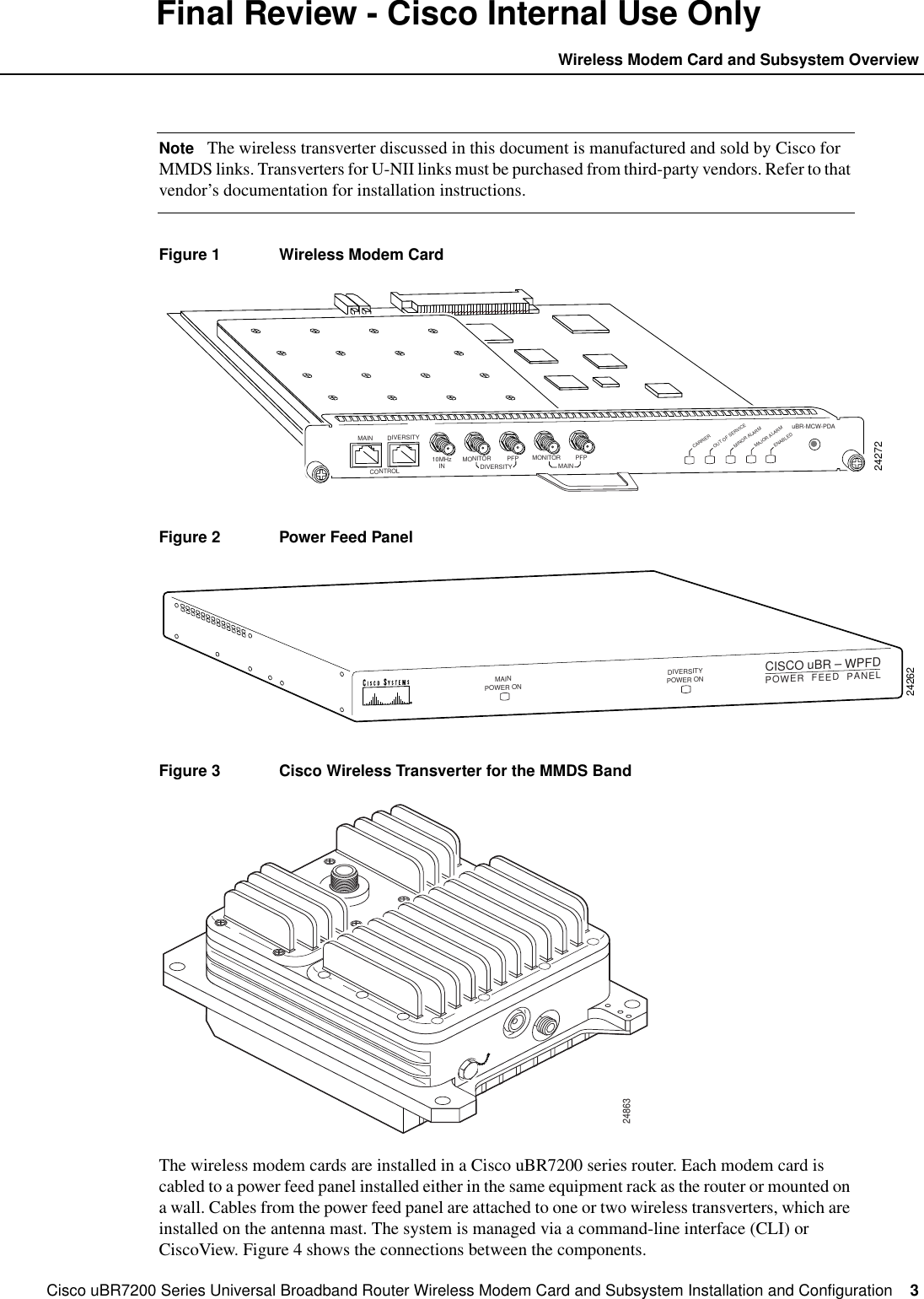 Cisco uBR7200 Series Universal Broadband Router Wireless Modem Card and Subsystem Installation and Configuration  3Wireless Modem Card and Subsystem OverviewFinal Review - Cisco Internal Use OnlyNote The wireless transverter discussed in this document is manufactured and sold by Cisco forMMDS links. Transverters for U-NII links must be purchased from third-party vendors. Refer to thatvendor&rsquo;s documentation for installation instructions.Figure 1 Wireless Modem CardFigure 2 Power Feed PanelFigure 3 Cisco Wireless Transverter for the MMDS BandThe wireless modem cards are installed in a Cisco uBR7200 series router. Each modem card iscabled to a power feed panel installed either in the same equipment rack as the router or mounted ona wall. Cables from the power feed panel are attached to one or two wireless transverters, which areinstalled on the antenna mast. The system is managed via a command-line interface (CLI) orCiscoView. Figure 4 shows the connections between the components.24272DIVERSITYCONTROL10MHzIN MONITORDIVERSITY MAINPFP MONITORuBR-MCW-PDACARRIEROUT OF SERVICEMINOR ALARMMAJOR ALARMPFPMAINENABLED24262MAINPOWER ONDIVERSITYPOWER ONCISCO uBR &ndash; WPFDPOWER  FEED  PANEL24863