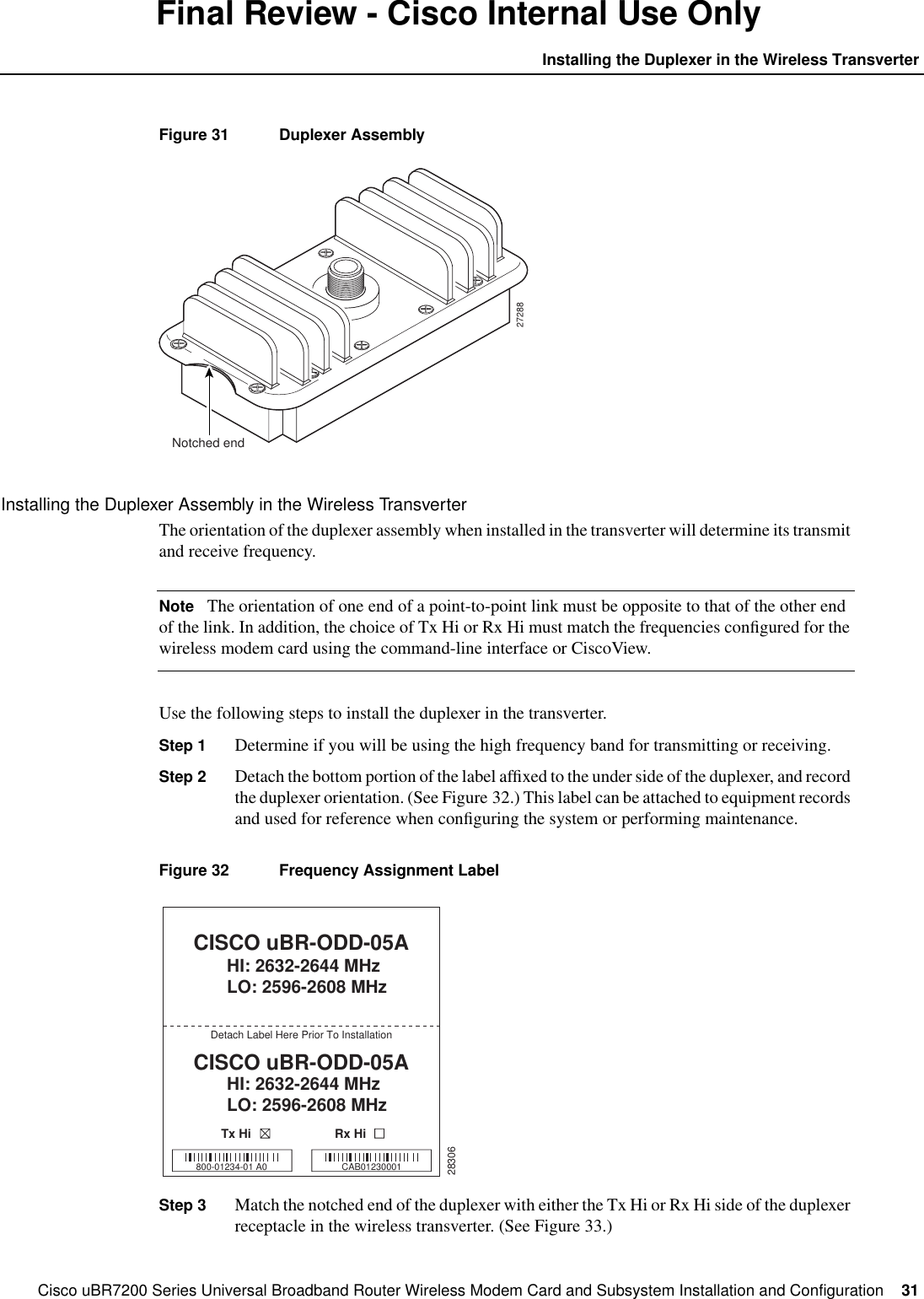 Cisco uBR7200 Series Universal Broadband Router Wireless Modem Card and Subsystem Installation and Configuration  31Installing the Duplexer in the Wireless TransverterFinal Review - Cisco Internal Use OnlyFigure 31 Duplexer AssemblyInstalling the Duplexer Assembly in the Wireless TransverterThe orientation of the duplexer assembly when installed in the transverter will determine its transmitand receive frequency.Note The orientation of one end of a point-to-point link must be opposite to that of the other endof the link. In addition, the choice of Tx Hi or Rx Hi must match the frequencies conﬁgured for thewireless modem card using the command-line interface or CiscoView.Use the following steps to install the duplexer in the transverter.Step 1 Determine if you will be using the high frequency band for transmitting or receiving.Step 2 Detach the bottom portion of the label afﬁxed to the under side of the duplexer, and recordthe duplexer orientation. (See Figure 32.) This label can be attached to equipment recordsand used for reference when conﬁguring the system or performing maintenance.Figure 32 Frequency Assignment LabelStep 3 Match the notched end of the duplexer with either the Tx Hi or Rx Hi side of the duplexerreceptacle in the wireless transverter. (See Figure 33.)27288Notched end28306CISCO uBR-ODD-05AHI: 2632-2644 MHzLO: 2596-2608 MHzCISCO uBR-ODD-05AHI: 2632-2644 MHzLO: 2596-2608 MHzDetach Label Here Prior To InstallationTx Hi Rx Hi800-01234-01 A0 CAB01230001