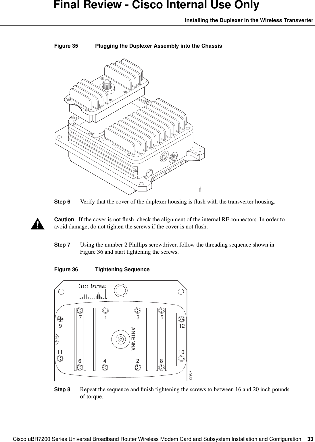 Cisco uBR7200 Series Universal Broadband Router Wireless Modem Card and Subsystem Installation and Configuration  33Installing the Duplexer in the Wireless TransverterFinal Review - Cisco Internal Use OnlyFigure 35 Plugging the Duplexer Assembly into the ChassisStep 6 Verify that the cover of the duplexer housing is ﬂush with the transverter housing.Caution If the cover is not ﬂush, check the alignment of the internal RF connectors. In order toavoid damage, do not tighten the screws if the cover is not ﬂush.Step 7 Using the number 2 Phillips screwdriver, follow the threading sequence shown inFigure 36 and start tightening the screws.Figure 36 Tightening SequenceStep 8 Repeat the sequence and ﬁnish tightening the screws to between 16 and 20 inch poundsof torque.279041ANTENNA3 579Tx Hi1210116279074 2 8