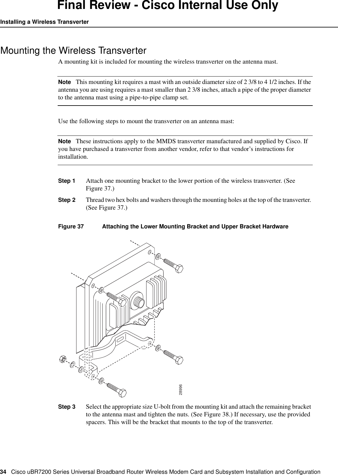 34 Cisco uBR7200 Series Universal Broadband Router Wireless Modem Card and Subsystem Installation and ConﬁgurationInstalling a Wireless TransverterFinal Review - Cisco Internal Use OnlyMounting the Wireless TransverterA mounting kit is included for mounting the wireless transverter on the antenna mast.Note This mounting kit requires a mast with an outside diameter size of 2 3/8 to 4 1/2 inches. If theantenna you are using requires a mast smaller than 2 3/8 inches, attach a pipe of the proper diameterto the antenna mast using a pipe-to-pipe clamp set.Use the following steps to mount the transverter on an antenna mast:Note These instructions apply to the MMDS transverter manufactured and supplied by Cisco. Ifyou have purchased a transverter from another vendor, refer to that vendor&rsquo;s instructions forinstallation.Step 1 Attach one mounting bracket to the lower portion of the wireless transverter. (SeeFigure 37.)Step 2 Thread two hex bolts and washers through the mounting holes at the top of the transverter.(See Figure 37.)Figure 37 Attaching the Lower Mounting Bracket and Upper Bracket HardwareStep 3 Select the appropriate size U-bolt from the mounting kit and attach the remaining bracketto the antenna mast and tighten the nuts. (See Figure 38.) If necessary, use the providedspacers. This will be the bracket that mounts to the top of the transverter.28996