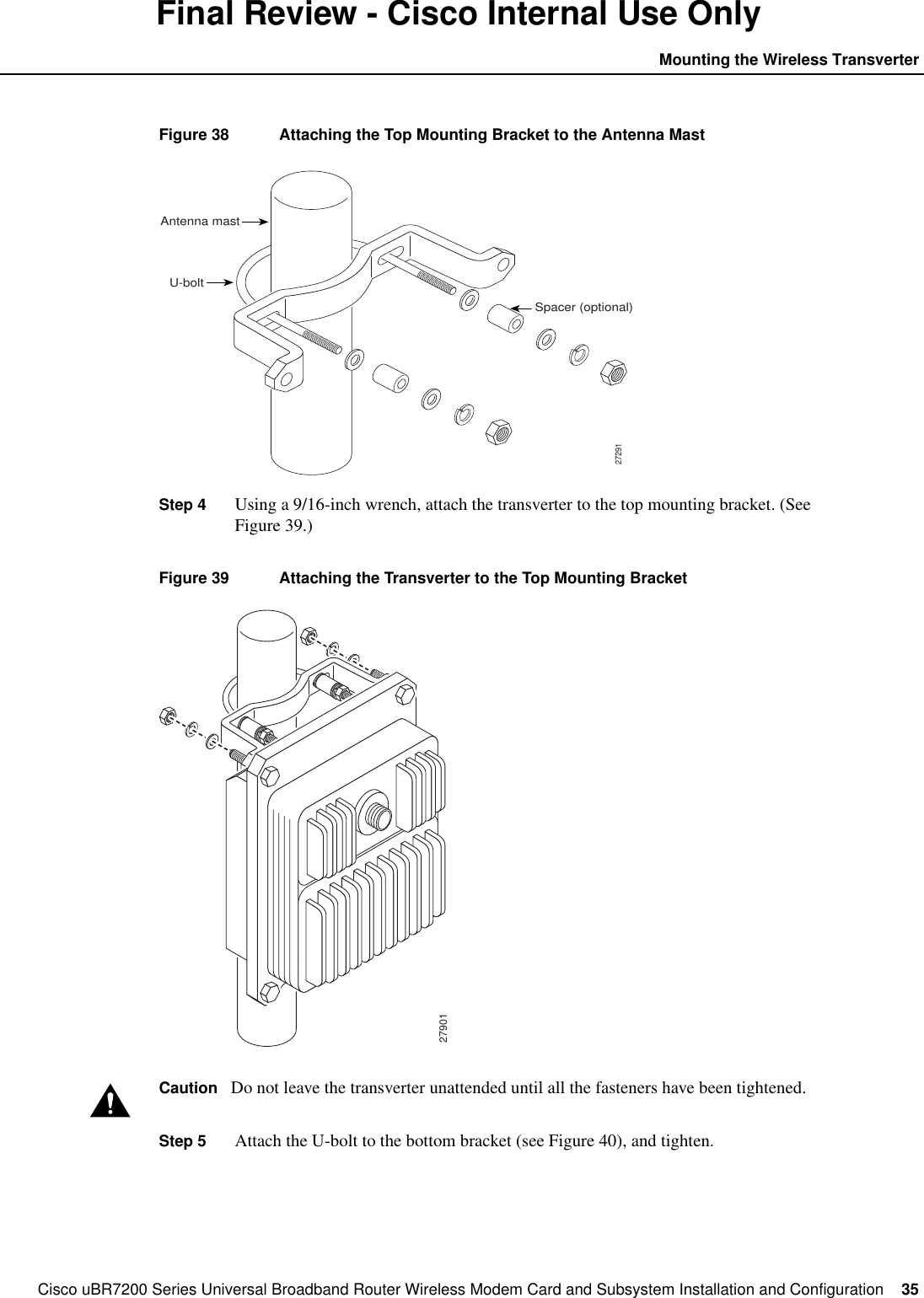 Cisco uBR7200 Series Universal Broadband Router Wireless Modem Card and Subsystem Installation and Configuration  35Mounting the Wireless TransverterFinal Review - Cisco Internal Use OnlyFigure 38 Attaching the Top Mounting Bracket to the Antenna MastStep 4 Using a 9/16-inch wrench, attach the transverter to the top mounting bracket. (SeeFigure 39.)Figure 39 Attaching the Transverter to the Top Mounting BracketCaution Do not leave the transverter unattended until all the fasteners have been tightened.Step 5 Attach the U-bolt to the bottom bracket (see Figure 40), and tighten.27291Antenna mastU-boltSpacer (optional)27901