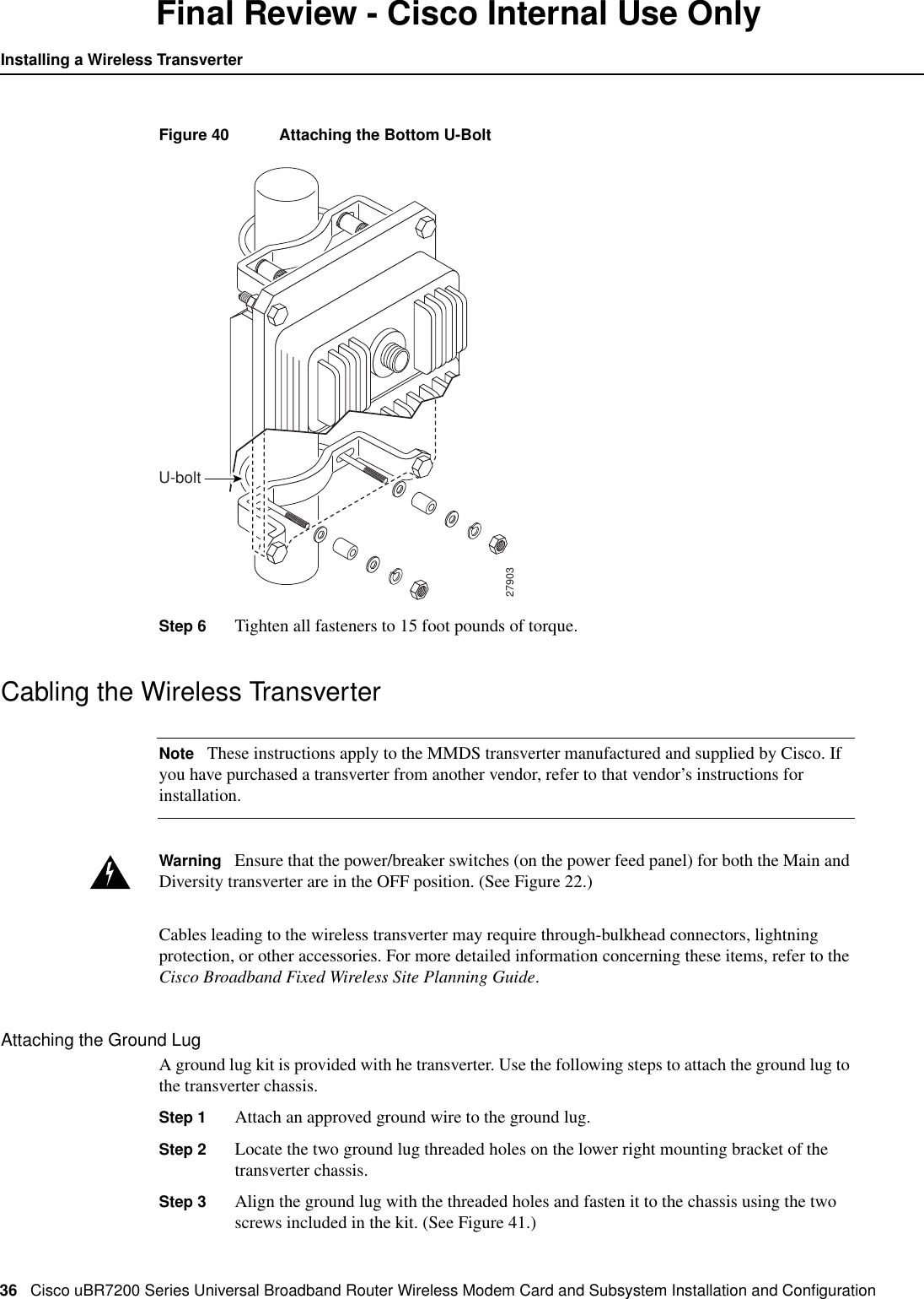 36 Cisco uBR7200 Series Universal Broadband Router Wireless Modem Card and Subsystem Installation and ConﬁgurationInstalling a Wireless TransverterFinal Review - Cisco Internal Use OnlyFigure 40 Attaching the Bottom U-BoltStep 6 Tighten all fasteners to 15 foot pounds of torque.Cabling the Wireless TransverterNote These instructions apply to the MMDS transverter manufactured and supplied by Cisco. Ifyou have purchased a transverter from another vendor, refer to that vendor&rsquo;s instructions forinstallation.Warning Ensure that the power/breaker switches (on the power feed panel) for both the Main andDiversity transverter are in the OFF position. (See Figure 22.)Cables leading to the wireless transverter may require through-bulkhead connectors, lightningprotection, or other accessories. For more detailed information concerning these items, refer to theCisco Broadband Fixed Wireless Site Planning Guide.Attaching the Ground LugA ground lug kit is provided with he transverter. Use the following steps to attach the ground lug tothe transverter chassis.Step 1 Attach an approved ground wire to the ground lug.Step 2 Locate the two ground lug threaded holes on the lower right mounting bracket of thetransverter chassis.Step 3 Align the ground lug with the threaded holes and fasten it to the chassis using the twoscrews included in the kit. (See Figure 41.)27903U-bolt