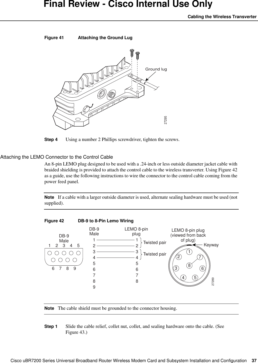 Cisco uBR7200 Series Universal Broadband Router Wireless Modem Card and Subsystem Installation and Configuration  37Cabling the Wireless TransverterFinal Review - Cisco Internal Use OnlyFigure 41 Attaching the Ground LugStep 4 Using a number 2 Phillips screwdriver, tighten the screws.Attaching the LEMO Connector to the Control CableAn 8-pin LEMO plug designed to be used with a .24-inch or less outside diameter jacket cable withbraided shielding is provided to attach the control cable to the wireless transverter. Using Figure 42as a guide, use the following instructions to wire the connector to the control cable coming from thepower feed panel.Note If a cable with a larger outside diameter is used, alternate sealing hardware must be used (notsupplied).Figure 42 DB-9 to 8-Pin Lemo WiringNote The cable shield must be grounded to the connector housing.Step 1 Slide the cable relief, collet nut, collet, and sealing hardware onto the cable. (SeeFigure 43.)27295Ground lugDB-9MaleDB-9Male LEMO 8-pinplugTwisted pairTwisted pairLEMO 8-pin plug(viewed from backof plug)1123456789123456782346789Keyway27289512346785