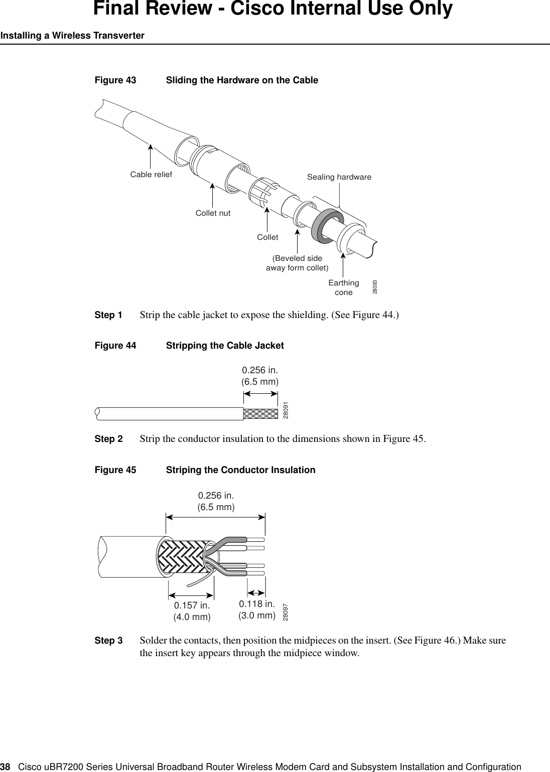 38 Cisco uBR7200 Series Universal Broadband Router Wireless Modem Card and Subsystem Installation and ConﬁgurationInstalling a Wireless TransverterFinal Review - Cisco Internal Use OnlyFigure 43 Sliding the Hardware on the CableStep 1 Strip the cable jacket to expose the shielding. (See Figure 44.)Figure 44 Stripping the Cable JacketStep 2 Strip the conductor insulation to the dimensions shown in Figure 45.Figure 45 Striping the Conductor InsulationStep 3 Solder the contacts, then position the midpieces on the insert. (See Figure 46.) Make surethe insert key appears through the midpiece window.Cable relief28093Collet nutCollet(Beveled sideaway form collet)Sealing hardwareEarthingcone280910.256 in.(6.5 mm)280970.256 in.(6.5 mm)0.157 in.(4.0 mm)0.118 in.(3.0 mm)