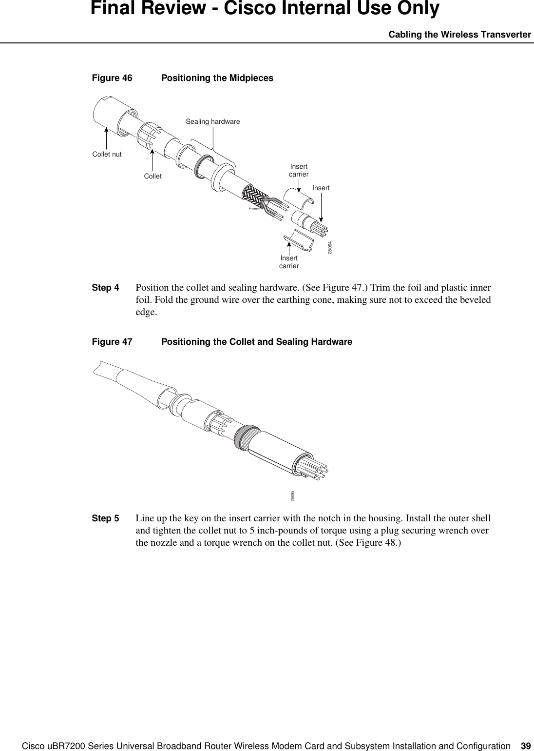 Cisco uBR7200 Series Universal Broadband Router Wireless Modem Card and Subsystem Installation and Configuration  39Cabling the Wireless TransverterFinal Review - Cisco Internal Use OnlyFigure 46 Positioning the MidpiecesStep 4 Position the collet and sealing hardware. (See Figure 47.) Trim the foil and plastic innerfoil. Fold the ground wire over the earthing cone, making sure not to exceed the bevelededge.Figure 47 Positioning the Collet and Sealing HardwareStep 5 Line up the key on the insert carrier with the notch in the housing. Install the outer shelland tighten the collet nut to 5 inch-pounds of torque using a plug securing wrench overthe nozzle and a torque wrench on the collet nut. (See Figure 48.)28094Collet nutColletSealing hardwareInsertInsertcarrierInsertcarrier28095